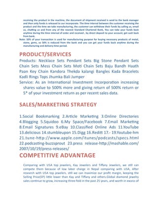 receiving	
  the	
  product	
  in	
  the	
  machine,	
  the	
  document	
  of	
  shipment	
  received	
  is	
  send	
  to	
  the	
  bank	
  manager	
  
and	
  then	
  only	
  funds	
  is	
  released	
  to	
  our	
  incorporate.	
  The	
  ]me	
  interval	
  between	
  the	
  customer	
  receiving	
  the	
  
product	
   and	
   the	
   ]me	
   we	
   take	
   manufacturing,	
   the	
   customer	
   can	
   withdraw	
   their	
   funds	
   by	
   calling	
   us,	
   email	
  
us,	
   cha„ng	
   us	
   and	
   from	
   any	
   of	
   the	
   nearest	
   Standard	
   Chartered	
   Bank,	
   You	
   can	
   take	
   your	
   funds	
   back	
  
any]me	
  during	
  the	
  ]me	
  interval	
  of	
  order	
  and	
  received	
  ,	
  by	
  direct	
  deposit	
  to	
  your	
  account,	
  get	
  cash	
  back	
  
from	
  bank.	
  
Note:	
   50%	
   of	
   your	
   transac]on	
   is	
   used	
   for	
   manufacturing	
   purpose	
   for	
   buying	
   necessary	
   products	
   of	
   metal,	
  
stone,	
   gems,	
   so	
   50%	
   is	
   reduced	
   from	
   the	
   bank	
   and	
   you	
   can	
   get	
   your	
   funds	
   back	
   any]me	
   during	
   the	
  
manufacturing	
  and	
  delivery	
  ]me	
  period.	
  

PRODUCT/SERVICES
Products:	
   Necklace	
   Sets	
   Pendant	
   Sets	
   Big	
   Stone	
   Pendant	
   Sets	
  
Chain	
   Sets	
   Mess	
   Chain	
   Sets	
   MoC	
   Chain	
   Sets	
   Baju	
   Bandh	
   Haath	
  
Paan	
   Key	
   Chain	
   Kandora	
   Thekda	
   kalangi	
   Bangles	
   Kada	
   Bracelets	
  
Kadli	
  Rings	
  Tops	
  Jhumka	
  Bali	
  Jumper	
  
Service:	
   As	
   an	
   InternaConal	
   Investment	
   IncorporaCon	
   increasing	
  
shares	
  value	
  to	
  500%	
  more	
  and	
  giving	
  return	
  of	
  500%	
  return	
  or	
  
5*	
  of	
  your	
  investment	
  return	
  as	
  per	
  recent	
  sales	
  data.

SALES/MARKETING	
  STRATEGY
1.Social	
   Bookmarking	
   2.ArCcle	
   MarkeCng	
   3.Online	
   Directories	
  
4.Blogging	
   5.Squidoo	
   6.My	
   Space/Facebook	
   7.Email	
   MarkeCng	
  
8.Email	
   Signatures	
   9.eBay	
   10.Classiﬁed	
   Online	
   Ads	
   11.YouTube	
  
13.delicious	
  14.stumbleupon	
  15.Digg	
  16.Redib	
  17.-­‐	
  19.Youtube-­‐hm	
  
21.tune-­‐hb p://www.apple.com/itunes/podcasts/specs.html	
  
22.podcasCng-­‐buzzsprout	
   23.press	
   release-­‐hbp://mashable.com/
2007/10/19/press-­‐releases/

COMPETITIVE	
  A DVANTAGE
Comparing	
   with	
   USA	
   top	
   jewelers,	
   Kay	
   Jewelers	
   and	
   Tiﬀany	
   Jewelers,	
   we	
   sCll	
   can	
  
compete	
   them	
   because	
   of	
   low	
   labor	
   charge	
   in	
   Nepal	
   comparing	
   with	
   USA,	
   Amer	
  
research	
   with	
   USA	
   top	
   jewelers.	
   sCll	
   we	
   can	
   maximize	
   our	
   proﬁt	
   margin,	
   keeping	
   the	
  
Selling	
   Price(SP)	
   lible	
   lower	
   than	
   Kay	
   and	
   Tiﬀany	
   and	
   others.Global	
   diamond	
   jewelry	
  
sales	
  conCnue	
  to	
  grow,	
  increasing	
  three-­‐fold	
  in	
  the	
  past	
  25	
  years,	
  and	
  worth	
  in	
  excess	
  of	
  

 