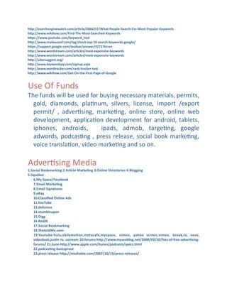 hdp://searchenginewatch.com/ar]cle/2066257/What-­‐People-­‐Search-­‐For-­‐Most-­‐Popular-­‐Keywords
hdp://www.wikihow.com/Find-­‐The-­‐Most-­‐Searched-­‐Keywords
hdps://www.youtube.com/keyword_tool
hdp://www.makeuseof.com/tag/check-­‐top-­‐10-­‐search-­‐keywords-­‐google/
hdps://support.google.com/toolbar/answer/9273?hl=en
hdp://www.wordstream.com/ar]cles/most-­‐expensive-­‐keywords
hdp://www.wordstream.com/ar]cles/most-­‐expensive-­‐keywords
hdp://ubersuggest.org/
hdp://www.keywordspy.com/signup.aspx
hdp://www.wordtracker.com/rank-­‐tracker-­‐tool
hdp://www.wikihow.com/Get-­‐On-­‐the-­‐First-­‐Page-­‐of-­‐Google

Use	
  Of	
  Funds

The	
  funds	
  will	
  be	
  used	
  for	
  buying	
  necessary	
  materials,	
  permits,	
  
gold,	
   diamonds,	
   plaCnum,	
   silvers,	
   license,	
   import	
   /export	
  
permit/	
   ,	
   adverCsing,	
   markeCng,	
   online	
   store,	
   online	
   web	
  
development,	
  applicaCon	
  development	
  for	
  android,	
  tablets,	
  
iphones,	
   androids,	
   	
   ipads,	
   admob,	
   targeCng,	
   google	
  
adwords,	
   podcasCng	
   ,	
   press	
   release,	
   social	
   book	
   markeCng,	
  
voice	
  translaCon,	
  video	
  markeCng	
  and	
  so	
  on.

AdverCsing	
  Media
1.Social	
  Bookmarking	
  2.Ar]cle	
  Marke]ng	
  3.Online	
  Directories	
  4.Blogging	
  
5.Squidoo
6.My	
  Space/Facebook
7.Email	
  Marke]ng
8.Email	
  Signatures
9.eBay
10.Classiﬁed	
  Online	
  Ads
11.YouTube
13.delicious
14.stumbleupon
15.Digg
16.Redid
17.Social	
  Bookmarking
18.ShetoldMe.com-­‐
19.Youtube-­‐hulu,dailymo]on,metacafe,myspace,	
   vimeo,	
   yahoo	
   screen,vimeo,	
   break,tv,	
   vevo,	
  
videobash,jus]n	
  tv,	
  ustream	
  20.forums-­‐hdp://www.myseoblog.net/2008/03/20/lists-­‐of-­‐free-­‐adver]sing-­‐
forums/	
  21.tune-­‐hdp://www.apple.com/itunes/podcasts/specs.html
22.podcas]ng-­‐buzzsprout
23.press	
  release-­‐hdp://mashable.com/2007/10/19/press-­‐releases/

 