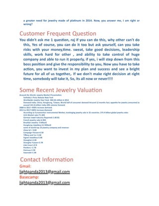 a	
   greater	
   need	
   for	
   jewelry	
   made	
   of	
   pla]num	
   in	
   2014.	
   Now,	
   you	
   answer	
   me,	
   I	
   am	
   right	
   or	
  
wrong?	
  

Customer	
  Frequent	
  QuesCon
You	
  didn't	
  ask	
  me	
  1	
  ques]on,	
  raj	
  if	
  you	
  can	
  do	
  this,	
  why	
  other	
  can't	
  do	
  
this,	
   Yes	
   of	
   course,	
   you	
   can	
   do	
   it	
   too	
   but	
   ask	
   yourself,	
   can	
   you	
   take	
  
risks	
   with	
   your	
   money,]me.	
   sweat,	
   take	
   good	
   decisions,	
   leadership	
  
skills,	
   work	
   hard	
   for	
   other	
   ,	
   and	
   ability	
   to	
   take	
   control	
   of	
   huge	
  
company	
  and	
  able	
  to	
  run	
  it	
  properly,	
  if	
  yes,	
  i	
  will	
  step	
  down	
  from	
  this	
  
boss	
  posi]on	
  and	
  give	
  the	
  responsibility	
  to	
  you,	
   Now	
  you	
  have	
  to	
  take	
  
ac]on,	
   you	
   want	
   to	
   invest	
   in	
   my	
   plan	
   and	
   success	
   and	
   see	
   a	
   bright	
  
future	
  for	
  all	
  of	
  us	
  together,.	
   If	
  we	
  don't	
  make	
  right	
  decision	
  at	
  right	
  
]me,	
  somebody	
  will	
  take	
  it,	
  So,	
  its	
  all	
  now	
  or	
  never!!!!	
  

Some	
  Recent	
  Jewelry	
  ValuaCon

Around	
  the	
   W orld,	
  J ewelry	
  Market	
  Presenta]on
Sotheby's	
   Press	
  Release	
  New	
  York
Worldwide	
  J ewelry	
  S lae	
  Total-­‐	
  460.5B	
  million	
  in	
  2012
Demand-­‐India,	
   China,	
   H ongkong,	
  Taiwan,	
   W orld	
  half	
  of	
  consumer	
  demand	
   Around	
   12	
  months	
  fact,	
  appe]te	
  for	
  jewelry	
  amounted	
  to	
  
around	
  101.8	
  million	
  I ndia-­‐28%	
  volume	
  D emand	
  
2008	
  to	
  2013	
  =430%	
  increase	
  demand.
2013	
  to	
  2017=500%	
  increase	
  diamond
According	
  to	
   E uromonitor	
   I nstrumental	
  Market,	
  trackinging	
  jewelry	
  sale	
  in	
  32	
  countries.	
  275.4	
  billion	
  global	
  jewelry	
  sales
USA	
  Market	
  sale=71.3B$
German	
  J ewel	
  I ndustry	
   Reported-­‐1.08	
  B $
French	
  jewelry	
  sale=6.9B$
Brazilian	
  J ewelry-­‐	
  5	
  billion$
Hongkong	
  Jewellery-­‐4.2	
  B illion$
some	
  of	
  world	
  top	
  10	
  jewelry	
  company	
  and	
  revenue:
chow	
  tei	
  =	
  4.6B
Campaign	
  Finnasi=4.5B
Tiﬀany	
  and	
   Co=	
  4.5B
Signet	
  J ewellery=3.4B
Shanghai=3.3B
Shanghai	
   Yuwan=2.7B
Zale	
  Corp=1.8	
  B
Pandora	
  =1.7B
Hannua=1.5B
Swarsoki=1.3B	
  

	
  

Contact	
  InformaCon

Gmail:
lightpanda2013@gmail.com
Basecamp:
lightpanda2013@gmail.com

 