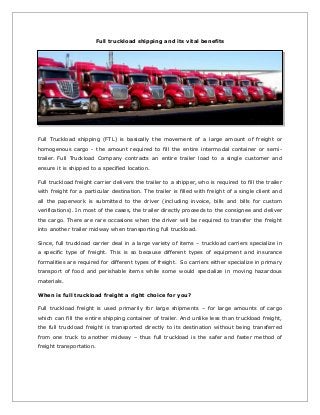 Full truckload shipping and its vital benefits 
Full Truckload shipping (FTL) is basically the movement of a large amount of freight or 
homogenous cargo - the amount required to fill the entire intermodal container or semi-trailer. 
Full Truckload Company contracts an entire trailer load to a single customer and 
ensure it is shipped to a specified location. 
Full truckload freight carrier delivers the trailer to a shipper, who is required to fill the trailer 
with freight for a particular destination. The trailer is filled with freight of a single client and 
all the paperwork is submitted to the driver (including invoice, bills and bills for custom 
verifications). In most of the cases, the trailer directly proceeds to the consignee and deliver 
the cargo. There are rare occasions when the driver will be required to transfer the freight 
into another trailer midway when transporting full truckload. 
Since, full truckload carrier deal in a large variety of items – truckload carriers specialize in 
a specific type of freight. This is so because different types of equipment and insurance 
formalities are required for different types of freight. So carriers either specialize in primary 
transport of food and perishable items while some would specialize in moving hazardous 
materials. 
When is full truckload freight a right choice for you? 
Full truckload freight is used primarily for large shipments – for large amounts of cargo 
which can fill the entire shipping container of trailer. And unlike less than truckload freight, 
the full truckload freight is transported directly to its destination without being transferred 
from one truck to another midway – thus full truckload is the safer and faster method of 
freight transportation. 
 