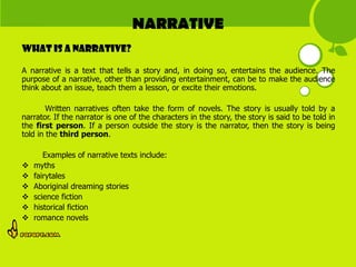 NARRATIVE
What is a narrative?

A narrative is a text that tells a story and, in doing so, entertains the audience. The
purpose of a narrative, other than providing entertainment, can be to make the audience
think about an issue, teach them a lesson, or excite their emotions.

        Written narratives often take the form of novels. The story is usually told by a
narrator. If the narrator is one of the characters in the story, the story is said to be told in
the first person. If a person outside the story is the narrator, then the story is being
told in the third person.

       Examples of narrative texts include:
   myths
   fairytales
   Aboriginal dreaming stories
   science fiction
   historical fiction
   romance novels
 
