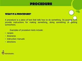 PROCEDURE

What is A PROCEDURE?

A procedure is a piece of text that tells how to do something. Its purpose is to
provide instructions for making something, doing something or getting
somewhere.

        Examples of procedure texts include:
•   recipes
•   itineraries
•   instruction manuals
•   directions
 