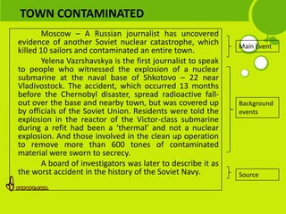 TOWN CONTAMINATED
        Moscow – A Russian journalist has uncovered
evidence of another Soviet nuclear catastrophe, which          Main Event
killed 10 sailors and contaminated an entire town.
        Yelena Vazrshavskya is the first journalist to speak
to people who witnessed the explosion of a nuclear
submarine at the naval base of Shkotovo – 22 near
Vladivostock. The accident, which occurred 13 months
before the Chernobyl disaster, spread radioactive fall-
out over the base and nearby town, but was covered up          Background
by officials of the Soviet Union. Residents were told the      events
explosion in the reactor of the Victor-class submarine
during a refit had been a ‘thermal’ and not a nuclear
explosion. And those involved in the clean up operation
to remove more than 600 tones of contaminated
material were sworn to secrecy.
        A board of investigators was later to describe it as
the worst accident in the history of the Soviet Navy.          Source
 