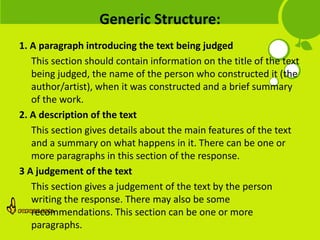 Generic Structure:
1. A paragraph introducing the text being judged
   This section should contain information on the title of the text
   being judged, the name of the person who constructed it (the
   author/artist), when it was constructed and a brief summary
   of the work.
2. A description of the text
   This section gives details about the main features of the text
   and a summary on what happens in it. There can be one or
   more paragraphs in this section of the response.
3 A judgement of the text
   This section gives a judgement of the text by the person
   writing the response. There may also be some
   recommendations. This section can be one or more
   paragraphs.
 