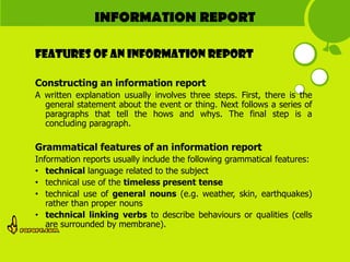 INFORMATION REPORT

Features of AN INFORMATION REPORT

Constructing an information report
A written explanation usually involves three steps. First, there is the
  general statement about the event or thing. Next follows a series of
  paragraphs that tell the hows and whys. The final step is a
  concluding paragraph.

Grammatical features of an information report
Information reports usually include the following grammatical features:
• technical language related to the subject
• technical use of the timeless present tense
• technical use of general nouns (e.g. weather, skin, earthquakes)
   rather than proper nouns
• technical linking verbs to describe behaviours or qualities (cells
   are surrounded by membrane).
 