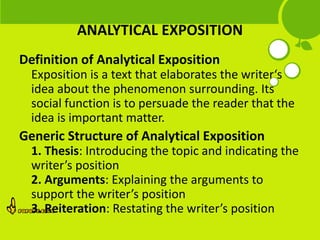 ANALYTICAL EXPOSITION
Definition of Analytical Exposition
  Exposition is a text that elaborates the writer‘s
  idea about the phenomenon surrounding. Its
  social function is to persuade the reader that the
  idea is important matter.
Generic Structure of Analytical Exposition
  1. Thesis: Introducing the topic and indicating the
  writer’s position
  2. Arguments: Explaining the arguments to
  support the writer’s position
  3. Reiteration: Restating the writer’s position
 