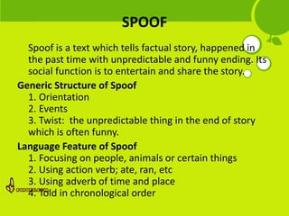 SPOOF
  Spoof is a text which tells factual story, happened in
  the past time with unpredictable and funny ending. Its
  social function is to entertain and share the story.
Generic Structure of Spoof
  1. Orientation
  2. Events
  3. Twist: the unpredictable thing in the end of story
  which is often funny.
Language Feature of Spoof
  1. Focusing on people, animals or certain things
  2. Using action verb; ate, ran, etc
  3. Using adverb of time and place
  4. Told in chronological order
 