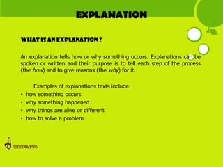 EXPLANATION

What is AN EXPLANATION ?

An explanation tells how or why something occurs. Explanations can be
spoken or written and their purpose is to tell each step of the process
(the how) and to give reasons (the why) for it.

      Examples of explanations texts include:
•   how something occurs
•   why something happened
•   why things are alike or different
•   how to solve a problem
 