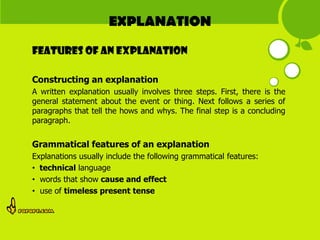 EXPLANATION
Features of AN EXPLANATION

Constructing an explanation
A written explanation usually involves three steps. First, there is the
general statement about the event or thing. Next follows a series of
paragraphs that tell the hows and whys. The final step is a concluding
paragraph.


Grammatical features of an explanation
Explanations usually include the following grammatical features:
• technical language
• words that show cause and effect
• use of timeless present tense
 