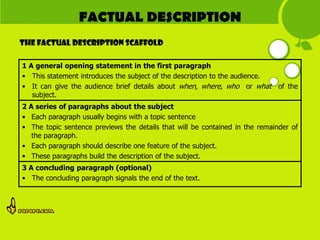 FACTUAL DESCRIPTION
The FACTUAL DESCRIPTION scaffold

1 A general opening statement in the first paragraph
• This statement introduces the subject of the description to the audience.
• It can give the audience brief details about when, where, who or what of the
   subject.
2 A series of paragraphs about the subject
• Each paragraph usually begins with a topic sentence
• The topic sentence previews the details that will be contained in the remainder of
   the paragraph.
• Each paragraph should describe one feature of the subject.
• These paragraphs build the description of the subject.
3 A concluding paragraph (optional)
• The concluding paragraph signals the end of the text.
 