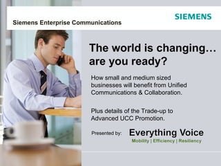 Siemens Enterprise Communications



                       The world is changing…
                       are you ready?
                       How small and medium sized
                       businesses will benefit from Unified
                       Communications & Collaboration.


                       Plus details of the Trade-up to
                       Advanced UCC Promotion.

                       Presented by:
 