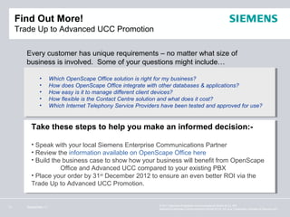 Find Out More!
     Trade Up to Advanced UCC Promotion

        Every customer has unique requirements – no matter what size of
        business is involved. Some of your questions might include…

               •       Which OpenScape Office solution is right for my business?
               •       How does OpenScape Office integrate with other databases & applications?
               •       How easy is it to manage different client devices?
               •       How flexible is the Contact Centre solution and what does it cost?
               •       Which Internet Telephony Service Providers have been tested and approved for use?


          Take these steps to help you make an informed decision:-

          • Speak with your local Siemens Enterprise Communications Partner
          • Review the information available on OpenScape Office here
          • Build the business case to show how your business will benefit from OpenScape
                     Office and Advanced UCC compared to your existing PBX
          • Place your order by 31st December 2012 to ensure an even better ROI via the
          Trade Up to Advanced UCC Promotion.


                                                                © 2011 Siemens Enterprise Communications GmbH & Co. KG.
11      September 11
                                                                Siemens Enterprise Communications GmbH & Co. KG is a Trademark Licensee of Siemens AG.
 