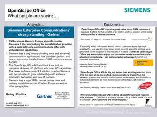 OpenScape Office
     What people are saying …
                         Analysts…                                                              Customers…
                                                                   “OpenScape Office MX provides great value to our SMB customers
     Siemens Enterprise Communications’                            because it offers the full benefits of an end-to-end UC solution while being
          strong standing - Gartner                                affordable for a smaller business.

                                                                   Sam Wood, VP Sales UC - Innovative Technology Group
  SMBs across Western Europe should consider
  SMBs across Western Europe should consider
   Siemens if they are looking for an established provider
    Siemens if they are looking for an established provider
   with a solid all-in-one communications offer with              “Especially when unforeseen events occur, customers expect prompt
    with a solid all-in-one communications offer with
   virtualization capabilities.                                   availability – we saw this once again most recently when the airlines were
    virtualization capabilities.                                  grounded by the eruption of the volcano in Iceland. Thanks to OpenScape
  Siemens has a long history of selling voice and advanced
  Siemens has a long history of selling voice and advanced       Office, we were able to adjust our customer service capacities to the
   communications applications, has brand recognition, and
    communications applications, has brand recognition, and       situation immediately. …An indispensable advantage for all of our
   has an impressive installed base of SMB customers across
    has an impressive installed base of SMB customers across      business customers.”
   Europe.
    Europe.
                                                                  Alexandra Beital, General Manager –
  The OpenScape Office MX and the LX are built as
  The OpenScape Office MX and the LX are built as                Merkana Reisen GmbH & Co. KG
   complete all-in-one UC platform with broad UC capabilities.
    complete all-in-one UC platform with broad UC capabilities.
   The newer software-based LX solution provides Siemens
    The newer software-based LX solution provides Siemens         “OpenScape Office MX fits the job better than anything else out there.
   with opportunities to grow relationships with software
    with opportunities to grow relationships with software        It is the best all-in-one unified communications product on the
   integration companies and new IT partners.
    integration companies and new IT partners.                    market. It meets the centre's current needs while offering the flexibility for
  Siemens has a large SMB channel partner base and
  Siemens has a large SMB channel partner base and               future requirements as more business are attracted or call volumes
   delivery capabilities across Western Europe as well as         increase.”
    delivery capabilities across Western Europe as well as
   other geographies.
    other geographies.                                            Iain Simpson, Managing Director Active Voice and Data (AV&D)


                                              Source Gartner
 Rating: Positive
 Rating: Positive                             Market Scope for    “We’ve found OpenScape Office MX is straightforward and requires
                                                UC/SMB in
                                              Western Europe      little training, …. We think it’s a great product. It’s a lot less steps. It’s a lot
                                                                  less hassle. Our customers are much happier,”
 As of 20 July 2011
 Source: Gartner (July 2011)                                      Wendy Marks, IT support and LAN analyst - Member Insurance Agency.


                                                                         © 2011 Siemens Enterprise Communications GmbH & Co. KG.
12        September 11
                                                                         Siemens Enterprise Communications GmbH & Co. KG is a Trademark Licensee of Siemens AG.
 