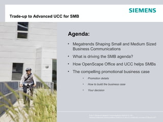 Trade-up to Advanced UCC for SMB



                          Agenda:
                          • Megatrends Shaping Small and Medium Sized
                            Business Communications
                          • What is driving the SMB agenda?
                          • How OpenScape Office and UCC helps SMBs
                          • The compelling promotional business case
                                   •   Promotion details

                                   •   How to build the business case

                                   •   Your decision




                                        © 2011 Siemens Enterprise Communications GmbH & Co. KG.
                                        Siemens Enterprise Communications GmbH & Co. KG is a Trademark Licensee of Siemens AG.
 