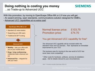 Doing nothing is costing you money
     …so Trade-up to Advanced UCC

    With this promotion, by moving to OpenScape Office MX or LX1now you will get:
    - An award winning, open standards, communications solution designed for SMB’s,
    - Advanced UCC capabilities at no extra cost!

          OpenScape Office MX or LX1
          OpenScape Office MX or LX1

       Standard UC voice solution         Normal license price:                                      £103.75
       Supporting up to 500 users         Promotion price:                                           £74.70
       Traditional & SIP Trunking

                                           You get Advanced UCC capability for free*

                 Advanced UCC
                 Advanced                  The Advanced UCC capability will be included within the
                                           Standard Voice and UC licenses. That represents an immediate
       Mobility – take your office with   improvement to your TCO.
        you on your mobile device
       Drag n’ drop conferencing –        The business case for moving to the new world of UCC has
                                           never been more compelling!
        collaborate faster wherever you
        are
                                           * Other costs for hardware, software, services & installation
       Enhanced Fax – integrate fax       apply. Ask for details relevant to your circumstances.
        with your inbox

                                           Note 1: Promotion excludes OpenScape Office HX.

                                                             © 2011 Siemens Enterprise Communications GmbH & Co. KG.
9         September 11
                                                             Siemens Enterprise Communications GmbH & Co. KG is a Trademark Licensee of Siemens AG.
 
