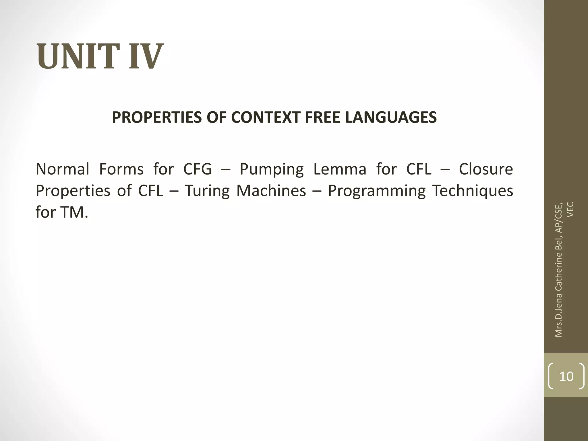 UNIT IV PROPERTIES OF CONTEXT FREE LANGUAGES Normal Forms for CFG – Pumping Lemma for CFL – Closure Properties of CFL – Turing Machines – Programming Techniques for TM. Mrs.D.Jena Catherine Bel, AP/CSE, VEC 10 