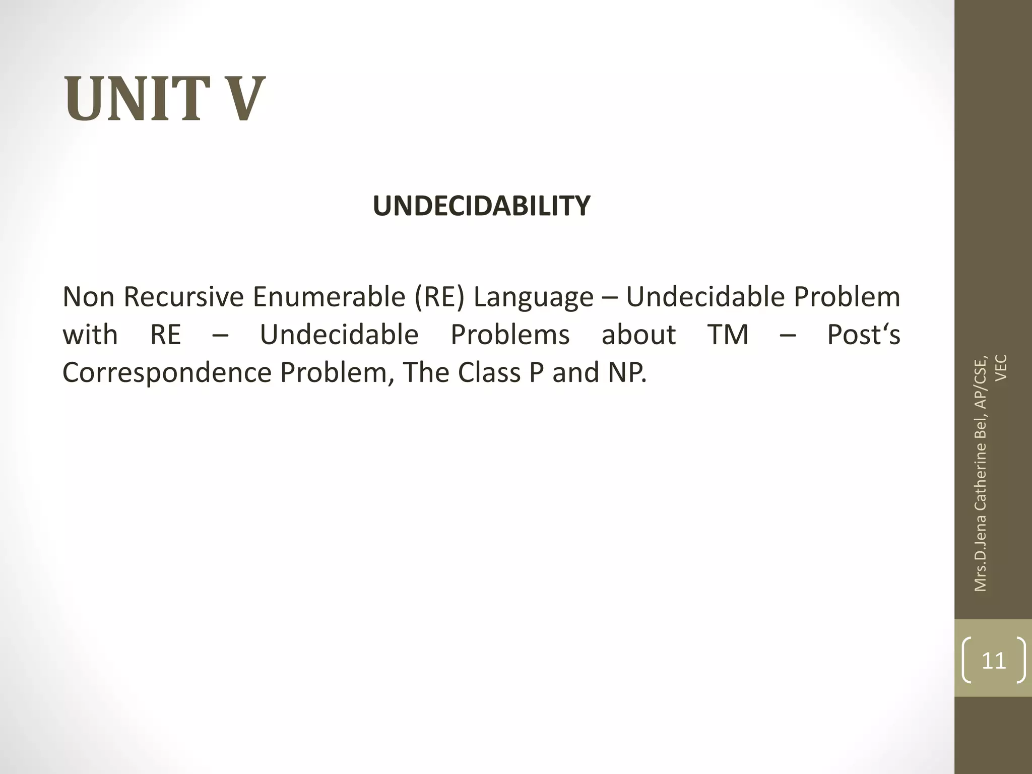UNIT V UNDECIDABILITY Non Recursive Enumerable (RE) Language – Undecidable Problem with RE – Undecidable Problems about TM – Post‘s Correspondence Problem, The Class P and NP. Mrs.D.Jena Catherine Bel, AP/CSE, VEC 11 