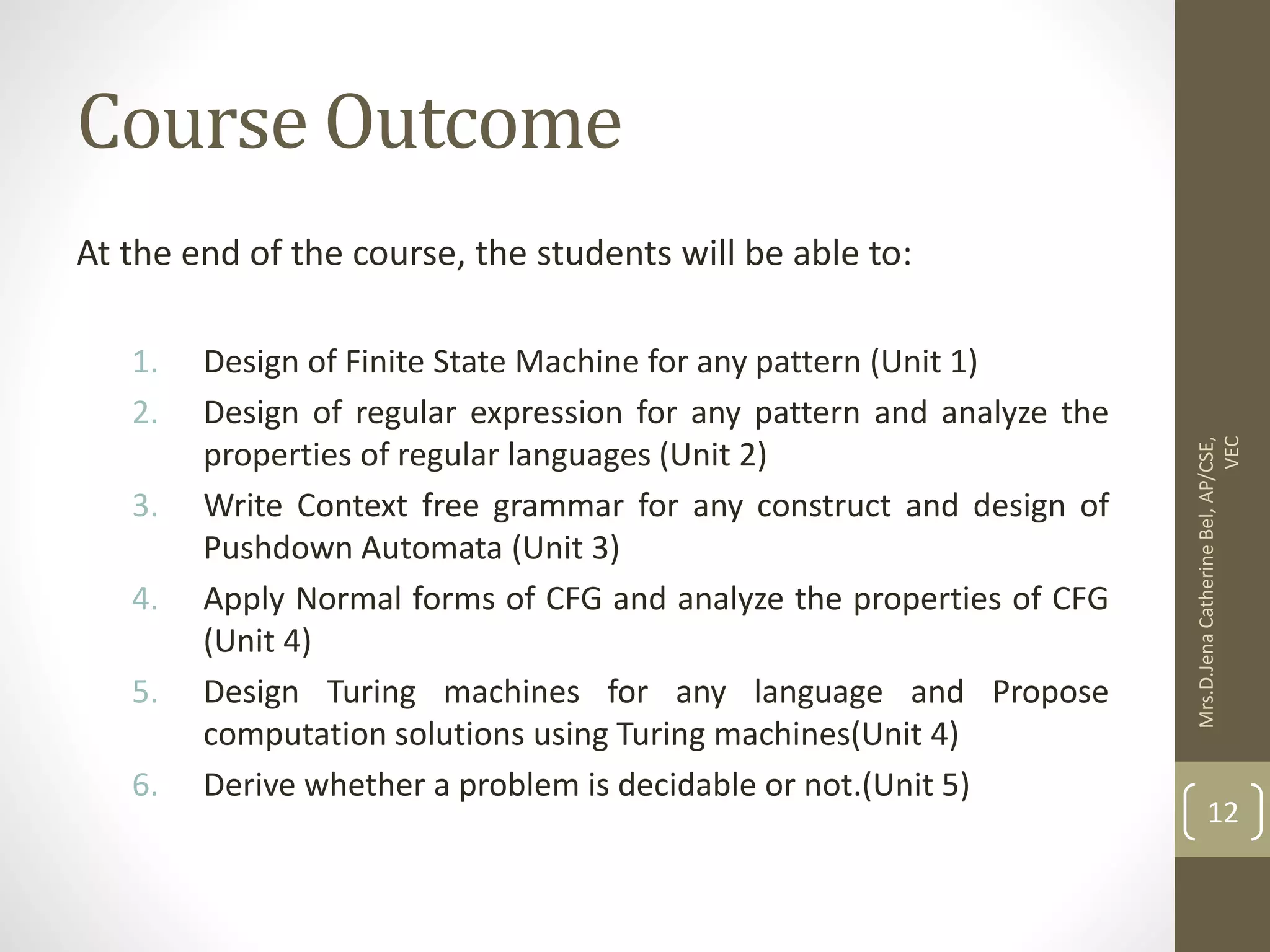 Course Outcome At the end of the course, the students will be able to: 1. Design of Finite State Machine for any pattern (Unit 1) 2. Design of regular expression for any pattern and analyze the properties of regular languages (Unit 2) 3. Write Context free grammar for any construct and design of Pushdown Automata (Unit 3) 4. Apply Normal forms of CFG and analyze the properties of CFG (Unit 4) 5. Design Turing machines for any language and Propose computation solutions using Turing machines(Unit 4) 6. Derive whether a problem is decidable or not.(Unit 5) Mrs.D.Jena Catherine Bel, AP/CSE, VEC 12 