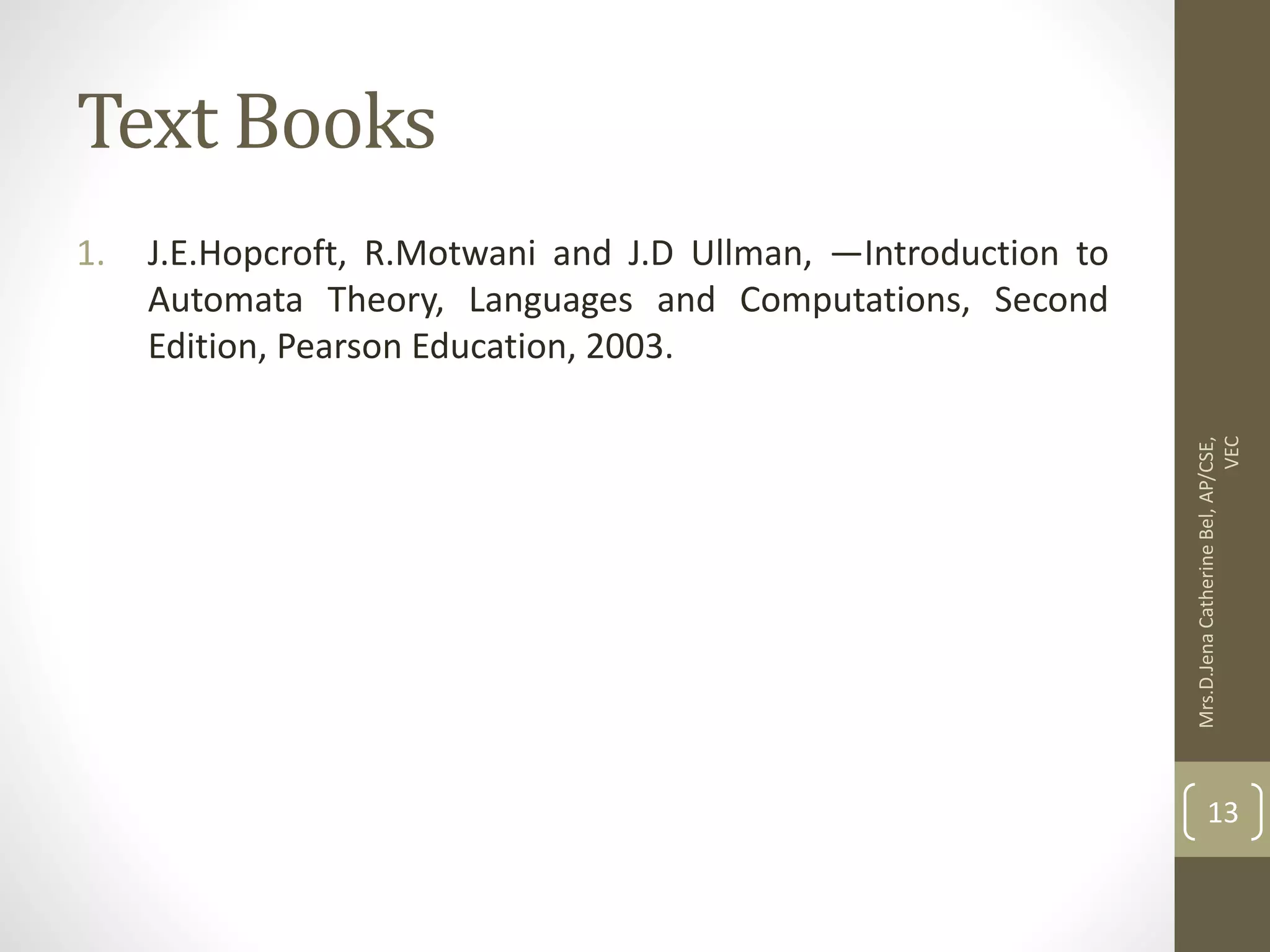Text Books 1. J.E.Hopcroft, R.Motwani and J.D Ullman, ―Introduction to Automata Theory, Languages and Computations, Second Edition, Pearson Education, 2003. Mrs.D.Jena Catherine Bel, AP/CSE, VEC 13 