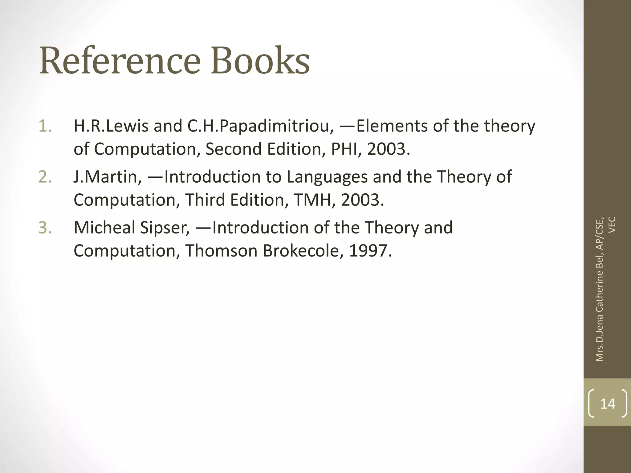 Reference Books 1. H.R.Lewis and C.H.Papadimitriou, ―Elements of the theory of Computation, Second Edition, PHI, 2003. 2. J.Martin, ―Introduction to Languages and the Theory of Computation, Third Edition, TMH, 2003. 3. Micheal Sipser, ―Introduction of the Theory and Computation, Thomson Brokecole, 1997. Mrs.D.Jena Catherine Bel, AP/CSE, VEC 14 