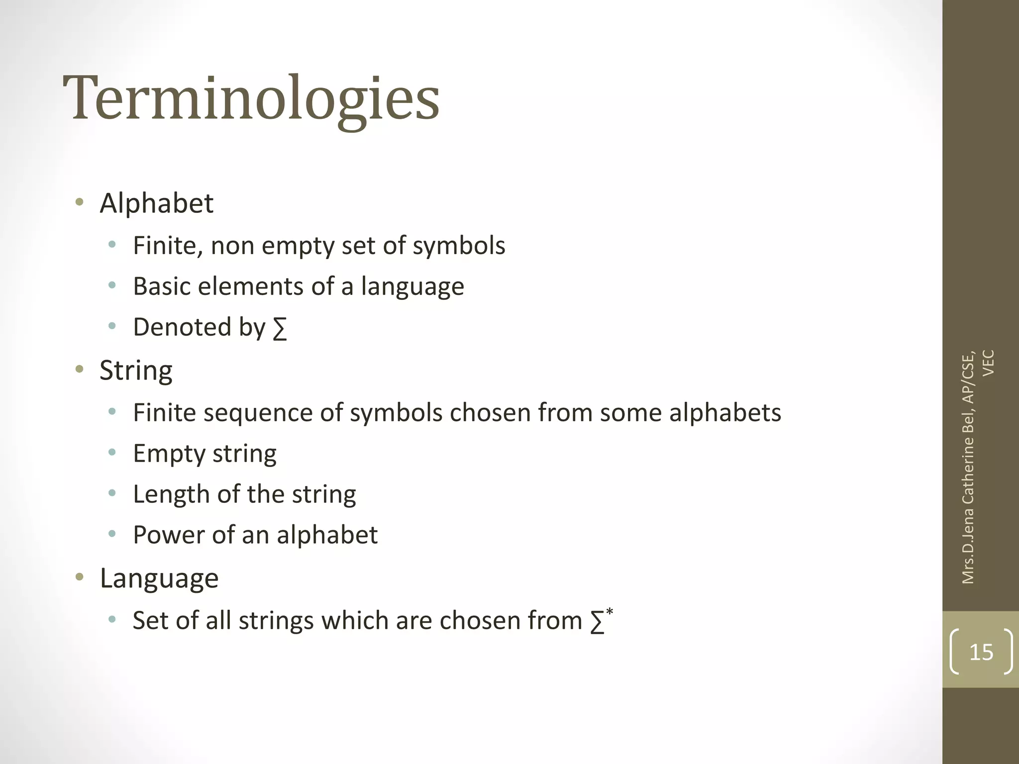 Terminologies • Alphabet • Finite, non empty set of symbols • Basic elements of a language • Denoted by ∑ • String • Finite sequence of symbols chosen from some alphabets • Empty string • Length of the string • Power of an alphabet • Language • Set of all strings which are chosen from ∑* 15 Mrs.D.Jena Catherine Bel, AP/CSE, VEC 