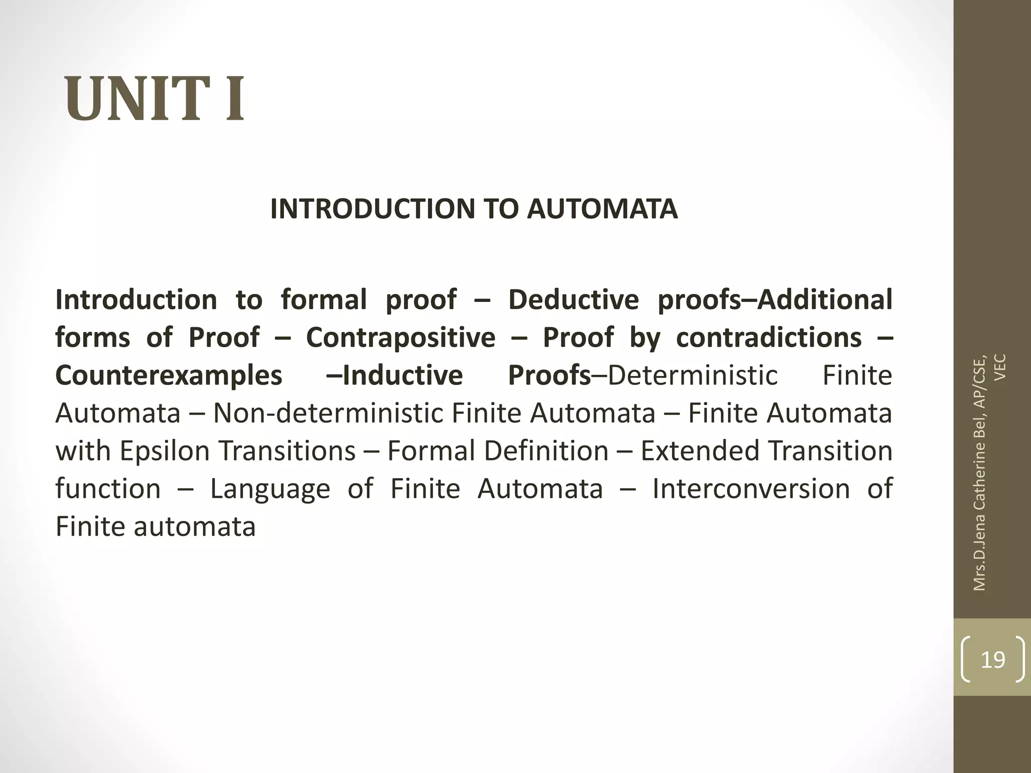 UNIT I INTRODUCTION TO AUTOMATA Introduction to formal proof – Deductive proofs–Additional forms of Proof – Contrapositive – Proof by contradictions – Counterexamples –Inductive Proofs–Deterministic Finite Automata – Non-deterministic Finite Automata – Finite Automata with Epsilon Transitions – Formal Definition – Extended Transition function – Language of Finite Automata – Interconversion of Finite automata Mrs.D.Jena Catherine Bel, AP/CSE, VEC 19 