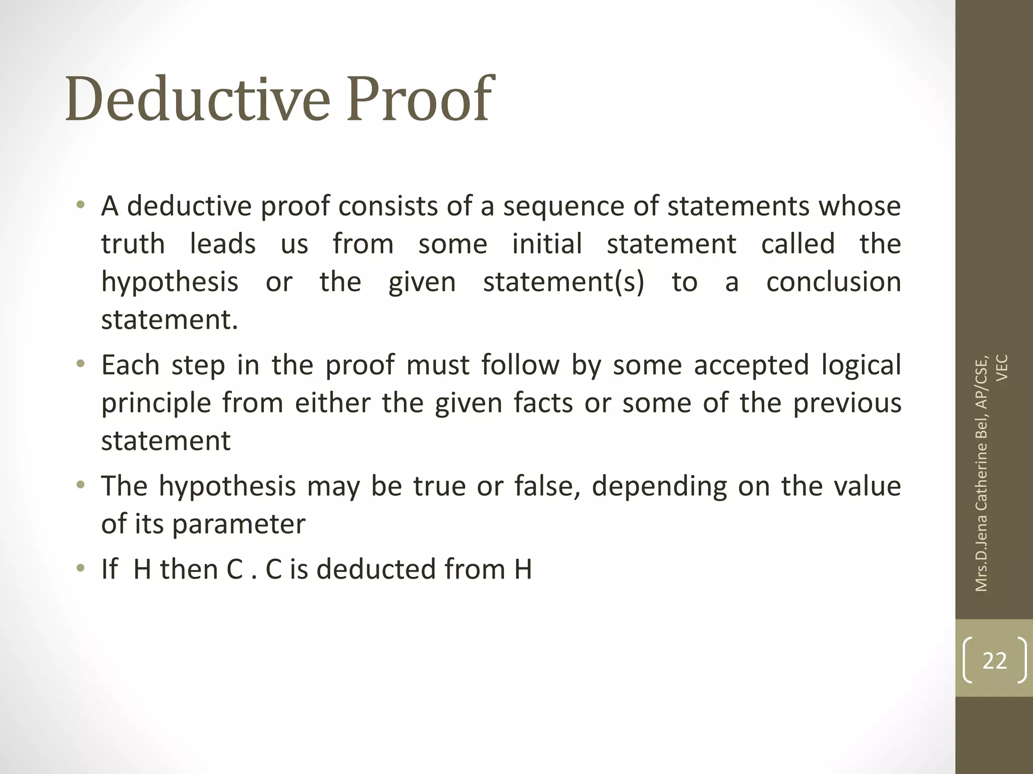 Deductive Proof • A deductive proof consists of a sequence of statements whose truth leads us from some initial statement called the hypothesis or the given statement(s) to a conclusion statement. • Each step in the proof must follow by some accepted logical principle from either the given facts or some of the previous statement • The hypothesis may be true or false, depending on the value of its parameter • If H then C . C is deducted from H Mrs.D.Jena Catherine Bel, AP/CSE, VEC 22 