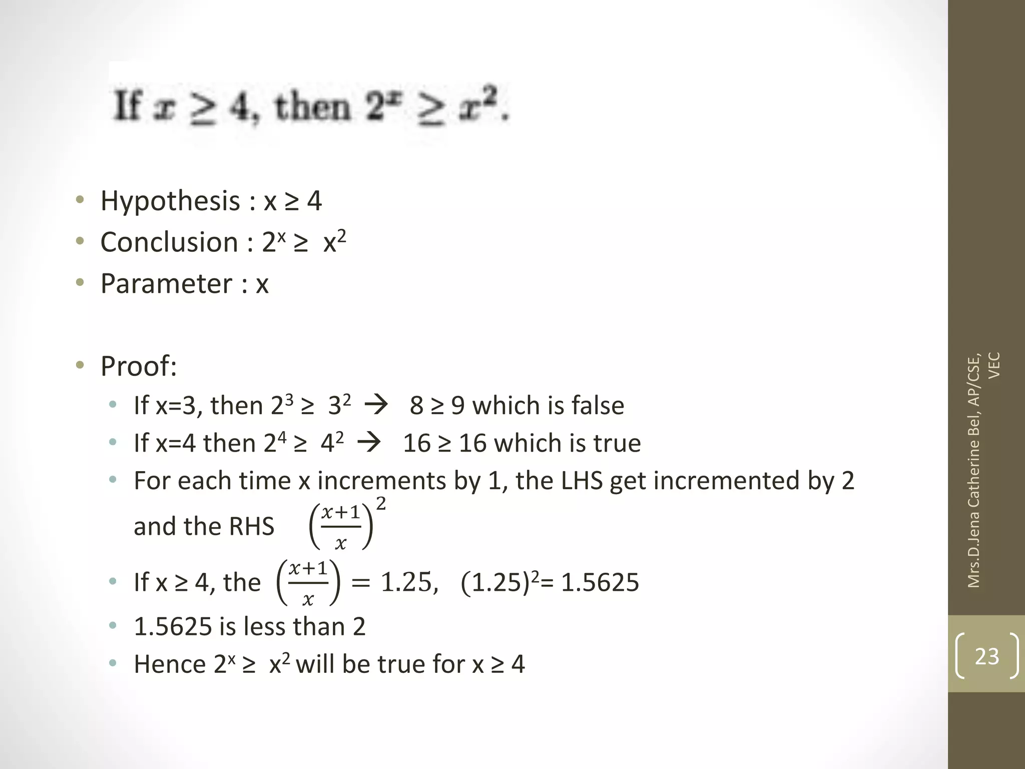 • Hypothesis : x ≥ 4 • Conclusion : 2x ≥ x2 • Parameter : x • Proof: • If x=3, then 23 ≥ 32  8 ≥ 9 which is false • If x=4 then 24 ≥ 42  16 ≥ 16 which is true • For each time x increments by 1, the LHS get incremented by 2 and the RHS 𝑥+1 𝑥 2 • If x ≥ 4, the 𝑥+1 𝑥 = 1.25, (1.25)2= 1.5625 • 1.5625 is less than 2 • Hence 2x ≥ x2 will be true for x ≥ 4 Mrs.D.Jena Catherine Bel, AP/CSE, VEC 23 