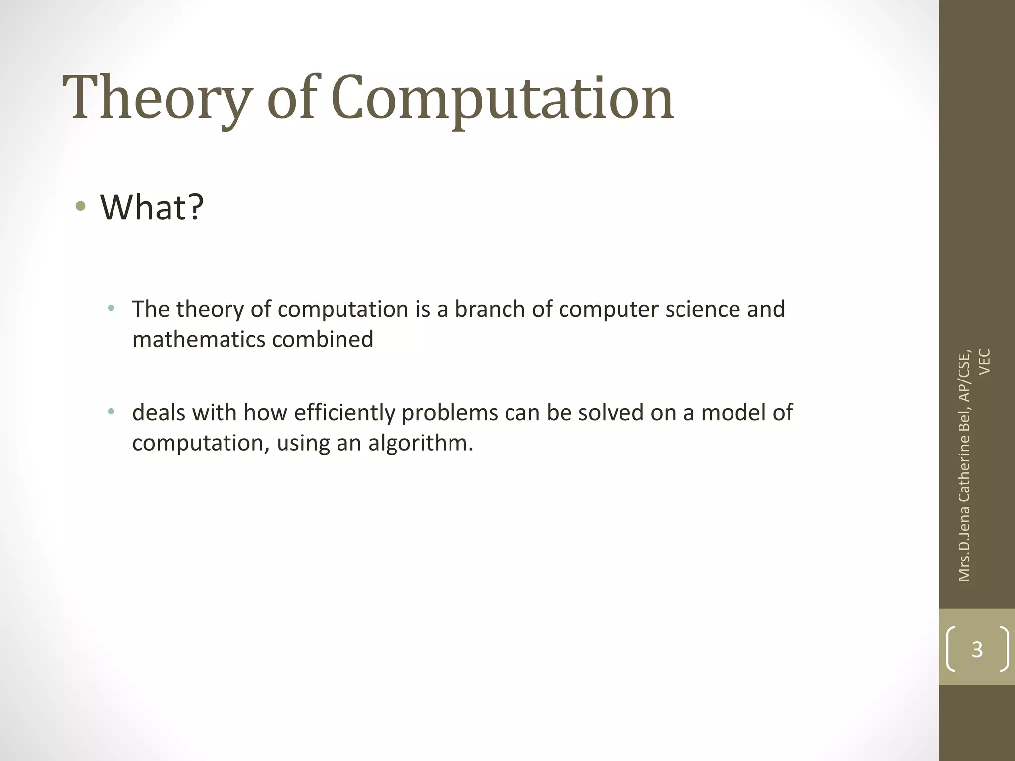 Theory of Computation • What? • The theory of computation is a branch of computer science and mathematics combined • deals with how efficiently problems can be solved on a model of computation, using an algorithm. Mrs.D.Jena Catherine Bel, AP/CSE, VEC 3 