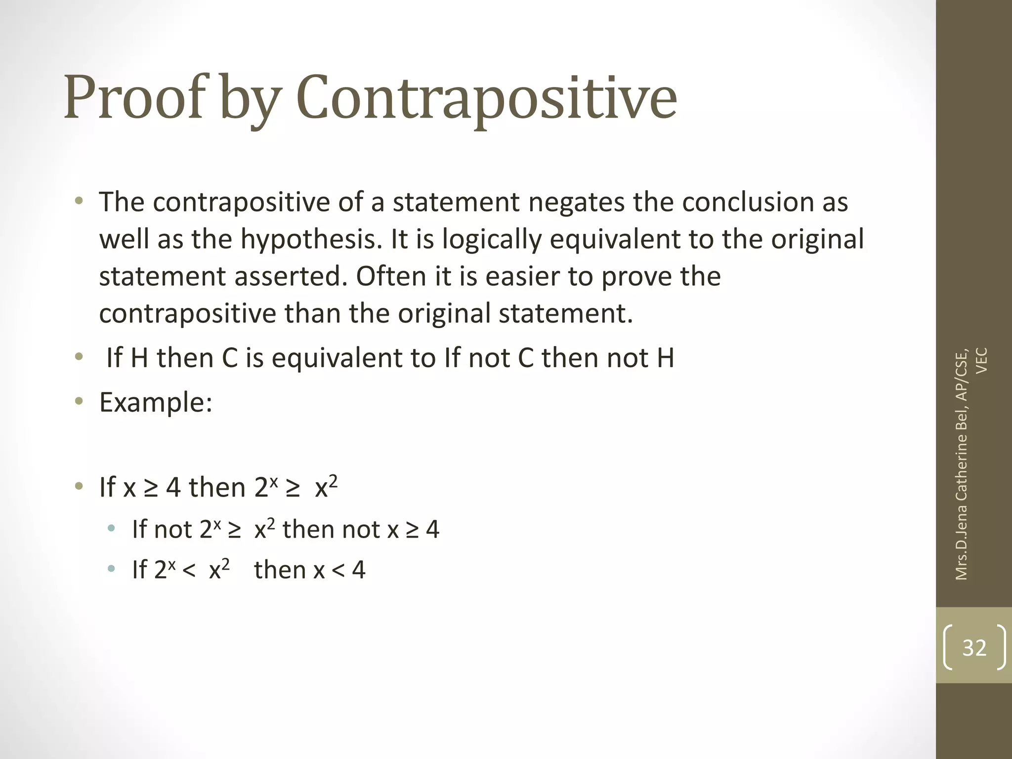 Proof by Contrapositive • The contrapositive of a statement negates the conclusion as well as the hypothesis. It is logically equivalent to the original statement asserted. Often it is easier to prove the contrapositive than the original statement. • If H then C is equivalent to If not C then not H • Example: • If x ≥ 4 then 2x ≥ x2 • If not 2x ≥ x2 then not x ≥ 4 • If 2x < x2 then x < 4 Mrs.D.Jena Catherine Bel, AP/CSE, VEC 32 