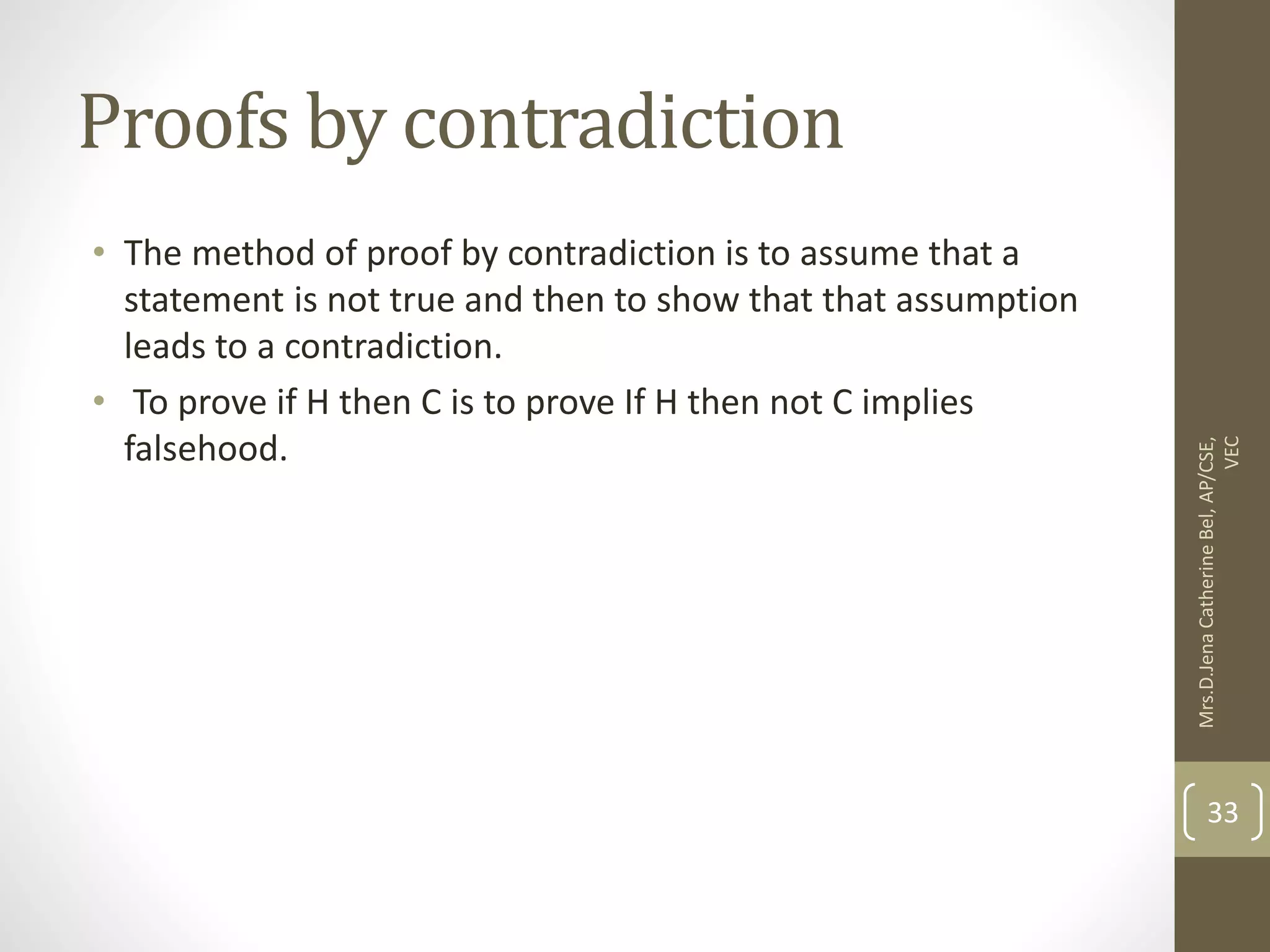 Proofs by contradiction • The method of proof by contradiction is to assume that a statement is not true and then to show that that assumption leads to a contradiction. • To prove if H then C is to prove If H then not C implies falsehood. Mrs.D.Jena Catherine Bel, AP/CSE, VEC 33 
