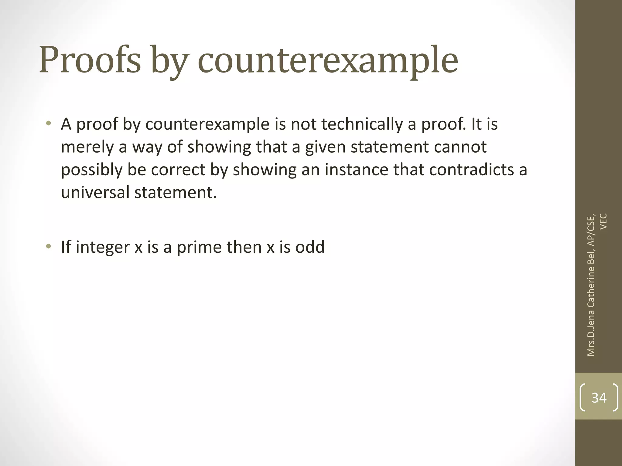 Proofs by counterexample • A proof by counterexample is not technically a proof. It is merely a way of showing that a given statement cannot possibly be correct by showing an instance that contradicts a universal statement. • If integer x is a prime then x is odd Mrs.D.Jena Catherine Bel, AP/CSE, VEC 34 