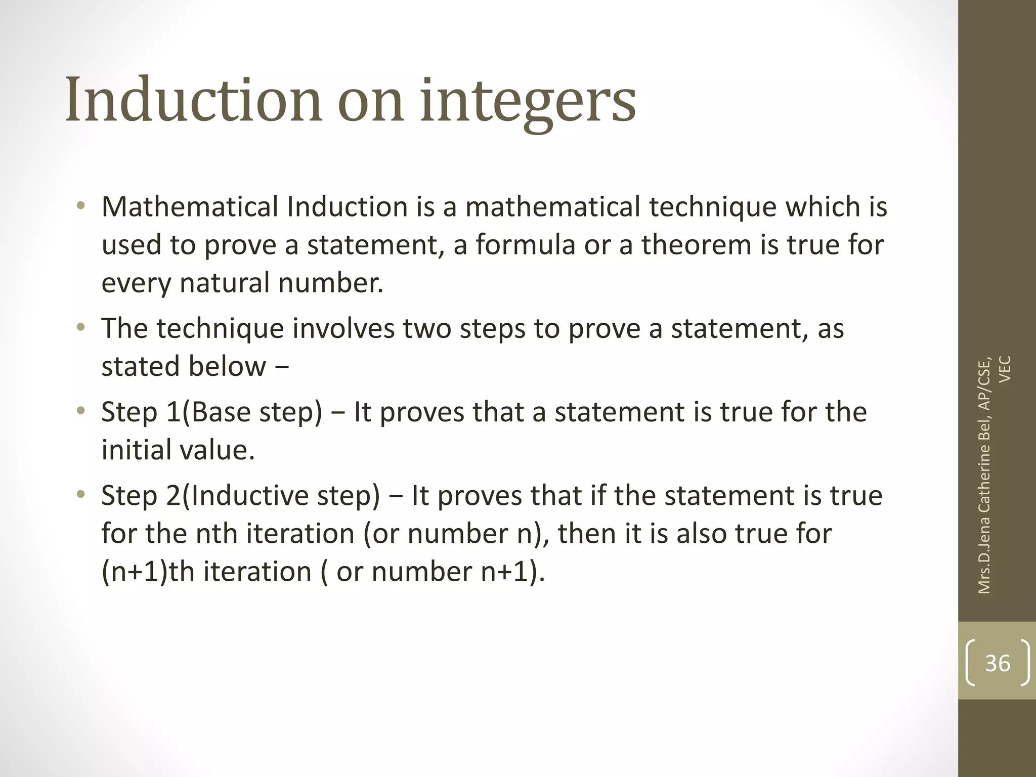 Induction on integers • Mathematical Induction is a mathematical technique which is used to prove a statement, a formula or a theorem is true for every natural number. • The technique involves two steps to prove a statement, as stated below − • Step 1(Base step) − It proves that a statement is true for the initial value. • Step 2(Inductive step) − It proves that if the statement is true for the nth iteration (or number n), then it is also true for (n+1)th iteration ( or number n+1). Mrs.D.Jena Catherine Bel, AP/CSE, VEC 36 