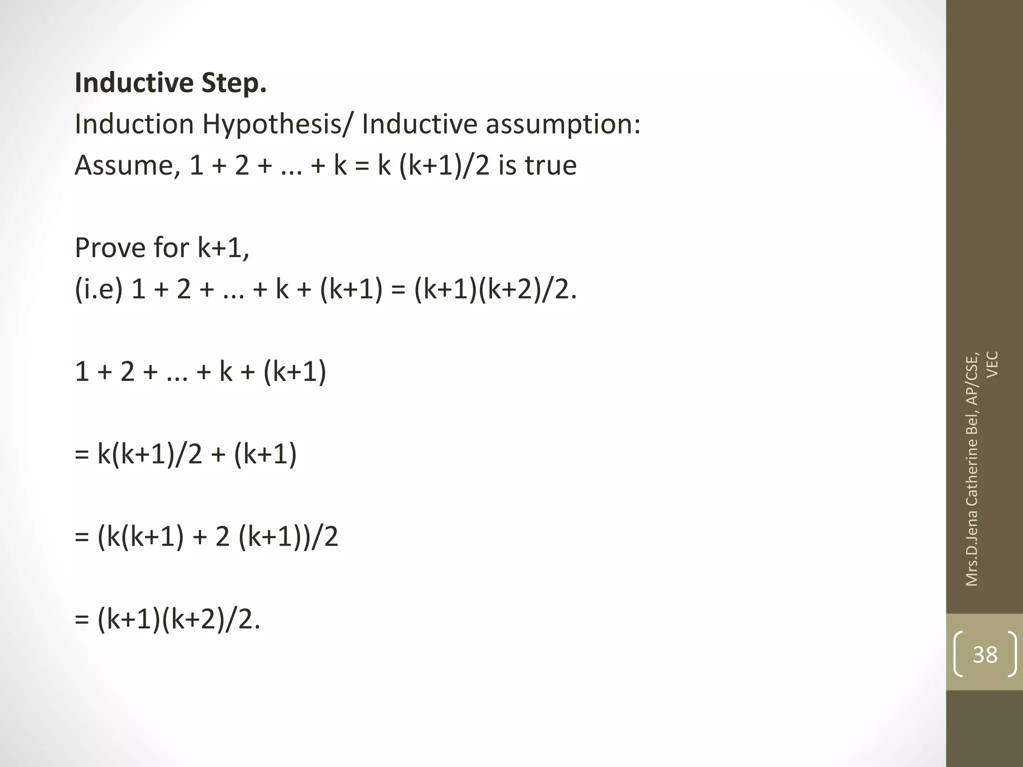 Inductive Step. Induction Hypothesis/ Inductive assumption: Assume, 1 + 2 + ... + k = k (k+1)/2 is true Prove for k+1, (i.e) 1 + 2 + ... + k + (k+1) = (k+1)(k+2)/2. 1 + 2 + ... + k + (k+1) = k(k+1)/2 + (k+1) = (k(k+1) + 2 (k+1))/2 = (k+1)(k+2)/2. Mrs.D.Jena Catherine Bel, AP/CSE, VEC 38 