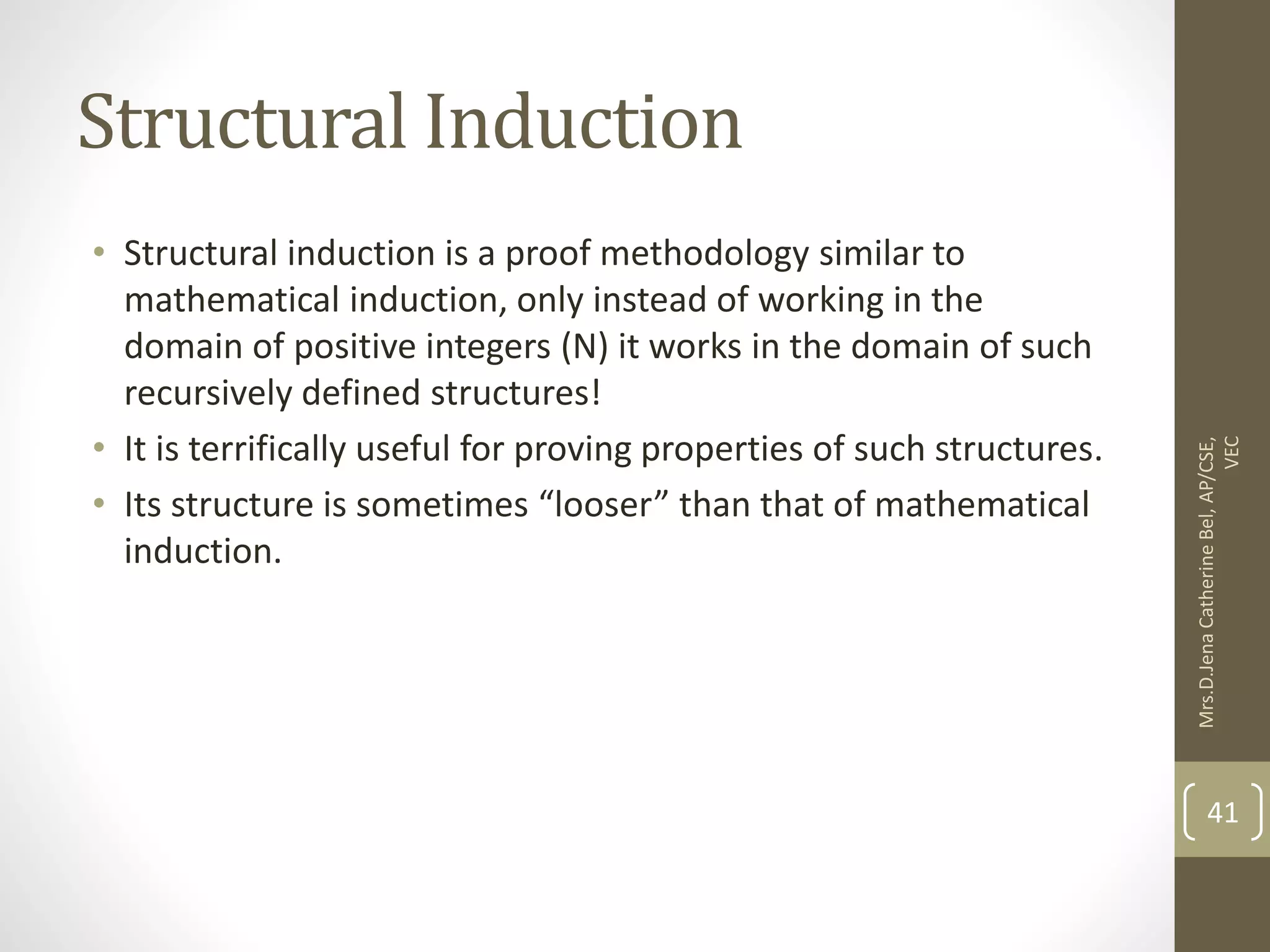 Structural Induction • Structural induction is a proof methodology similar to mathematical induction, only instead of working in the domain of positive integers (N) it works in the domain of such recursively defined structures! • It is terrifically useful for proving properties of such structures. • Its structure is sometimes “looser” than that of mathematical induction. Mrs.D.Jena Catherine Bel, AP/CSE, VEC 41 