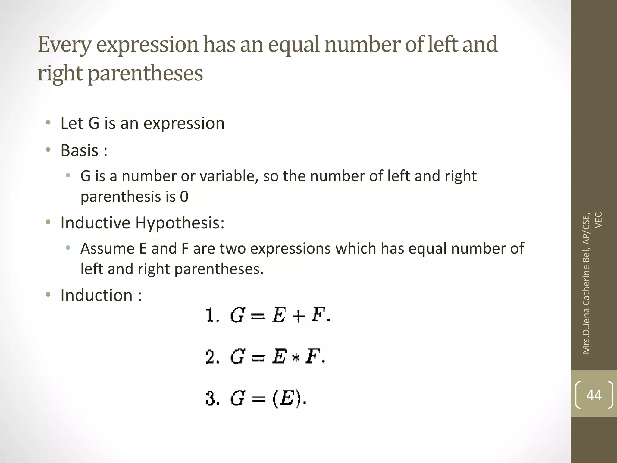Every expressionhasanequalnumberofleftand right parentheses • Let G is an expression • Basis : • G is a number or variable, so the number of left and right parenthesis is 0 • Inductive Hypothesis: • Assume E and F are two expressions which has equal number of left and right parentheses. • Induction : Mrs.D.Jena Catherine Bel, AP/CSE, VEC 44 