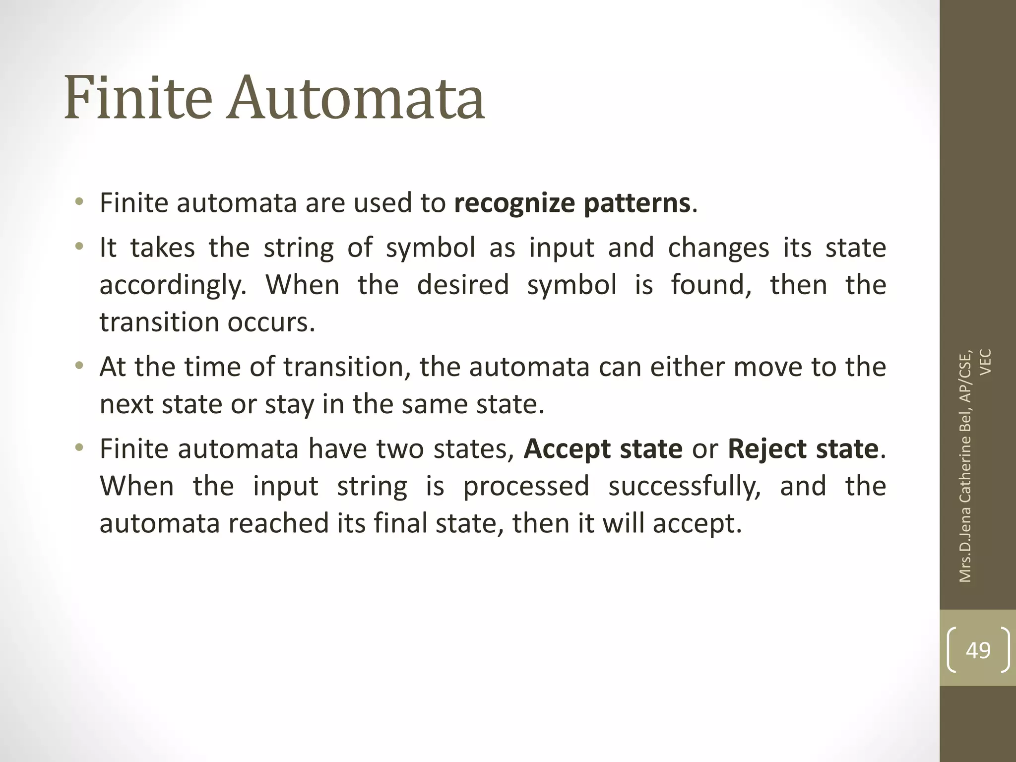 Finite Automata • Finite automata are used to recognize patterns. • It takes the string of symbol as input and changes its state accordingly. When the desired symbol is found, then the transition occurs. • At the time of transition, the automata can either move to the next state or stay in the same state. • Finite automata have two states, Accept state or Reject state. When the input string is processed successfully, and the automata reached its final state, then it will accept. 49 Mrs.D.Jena Catherine Bel, AP/CSE, VEC 