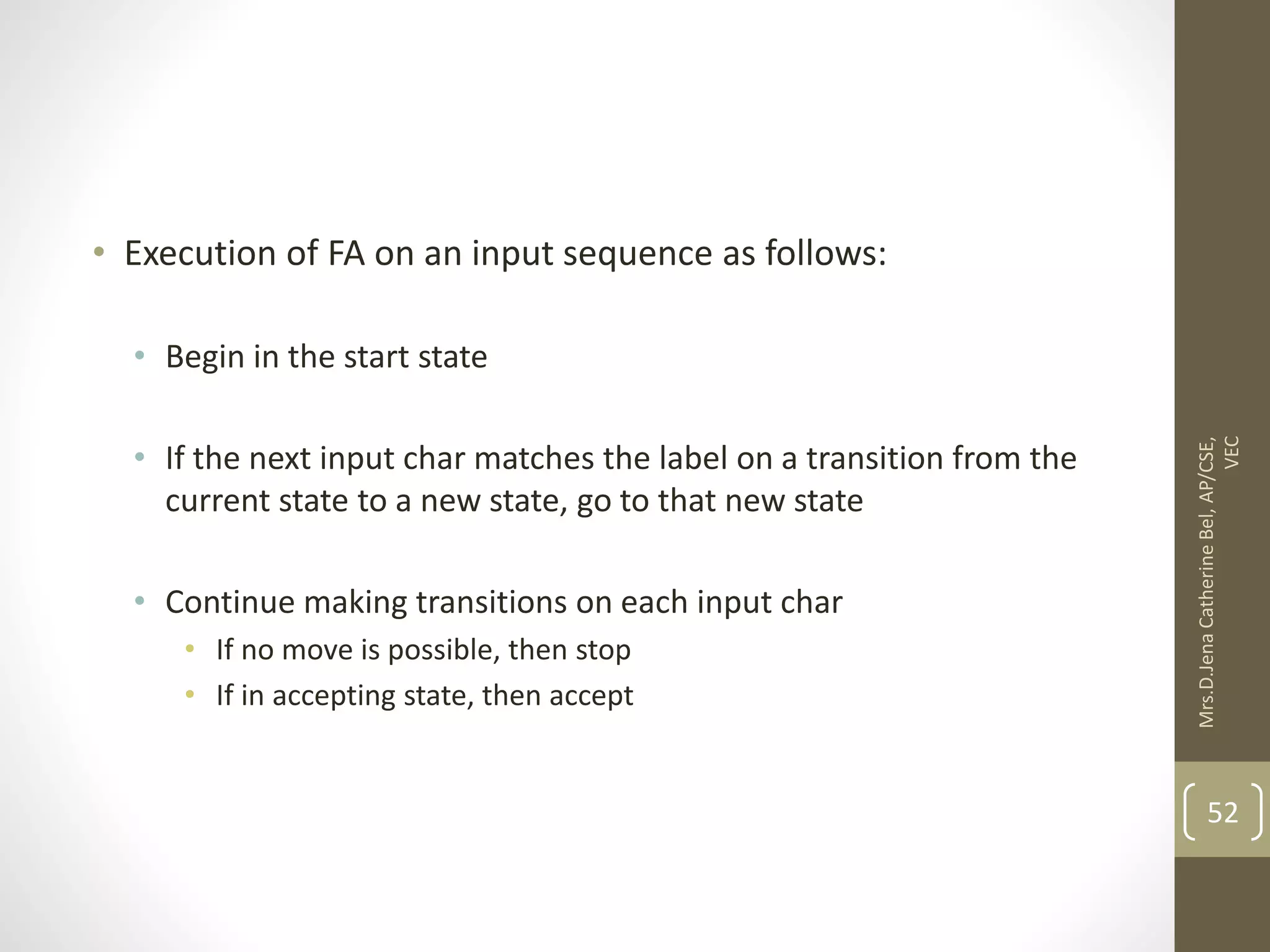 • Execution of FA on an input sequence as follows: • Begin in the start state • If the next input char matches the label on a transition from the current state to a new state, go to that new state • Continue making transitions on each input char • If no move is possible, then stop • If in accepting state, then accept 52 Mrs.D.Jena Catherine Bel, AP/CSE, VEC 