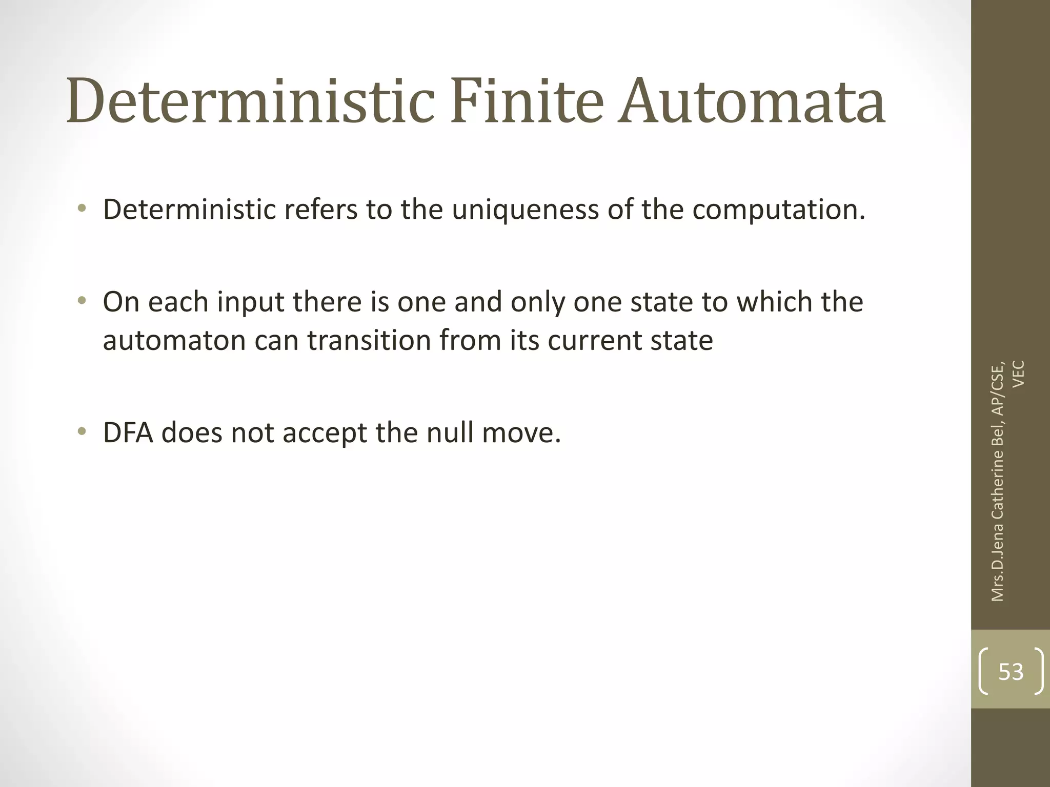 Deterministic Finite Automata • Deterministic refers to the uniqueness of the computation. • On each input there is one and only one state to which the automaton can transition from its current state • DFA does not accept the null move. 53 Mrs.D.Jena Catherine Bel, AP/CSE, VEC 