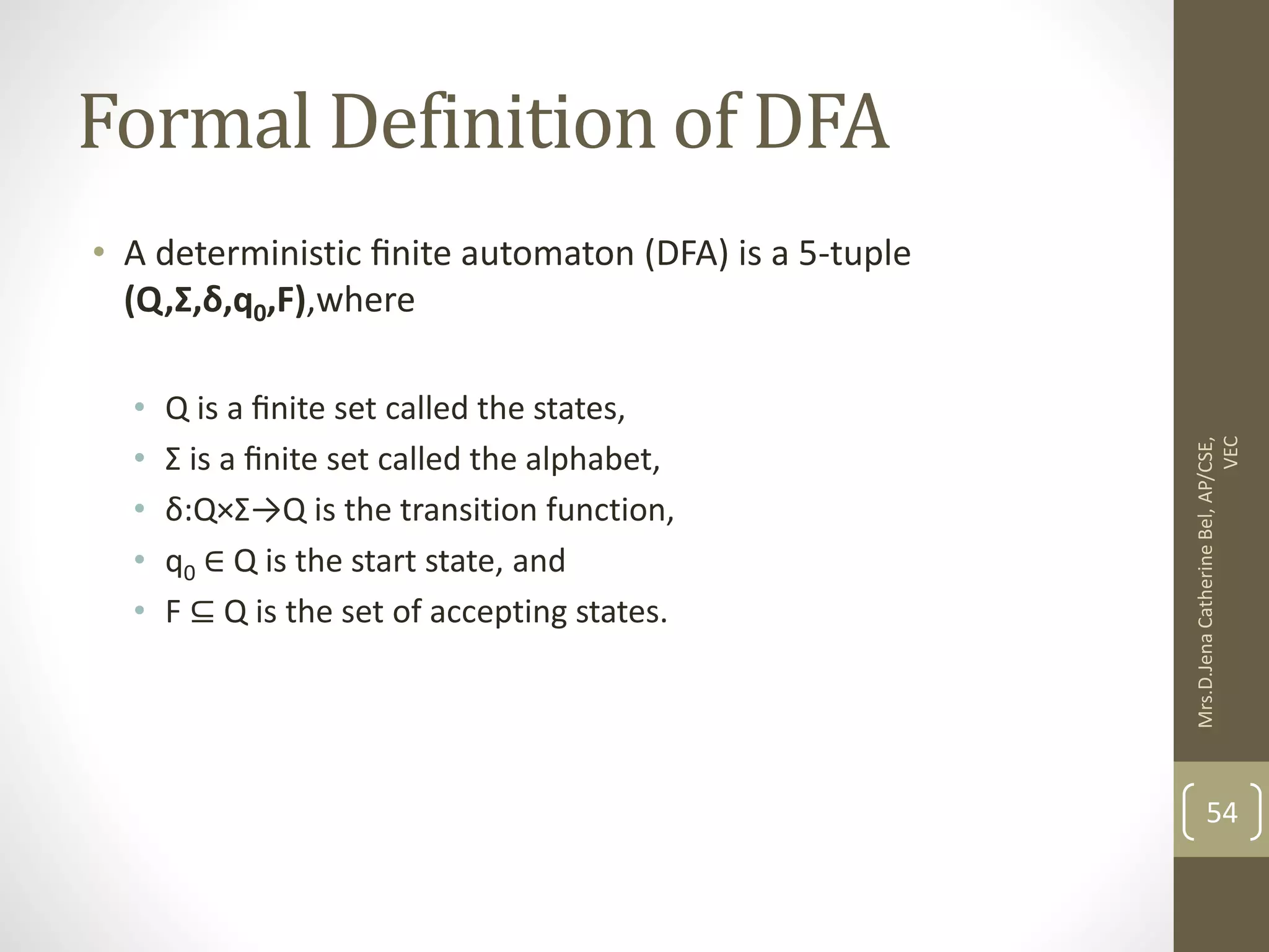 Formal Definition of DFA • A deterministic ﬁnite automaton (DFA) is a 5-tuple (Q,Σ,δ,q0,F),where • Q is a ﬁnite set called the states, • Σ is a ﬁnite set called the alphabet, • δ:Q×Σ→Q is the transition function, • q0 ∈ Q is the start state, and • F ⊆ Q is the set of accepting states. 54 Mrs.D.Jena Catherine Bel, AP/CSE, VEC 
