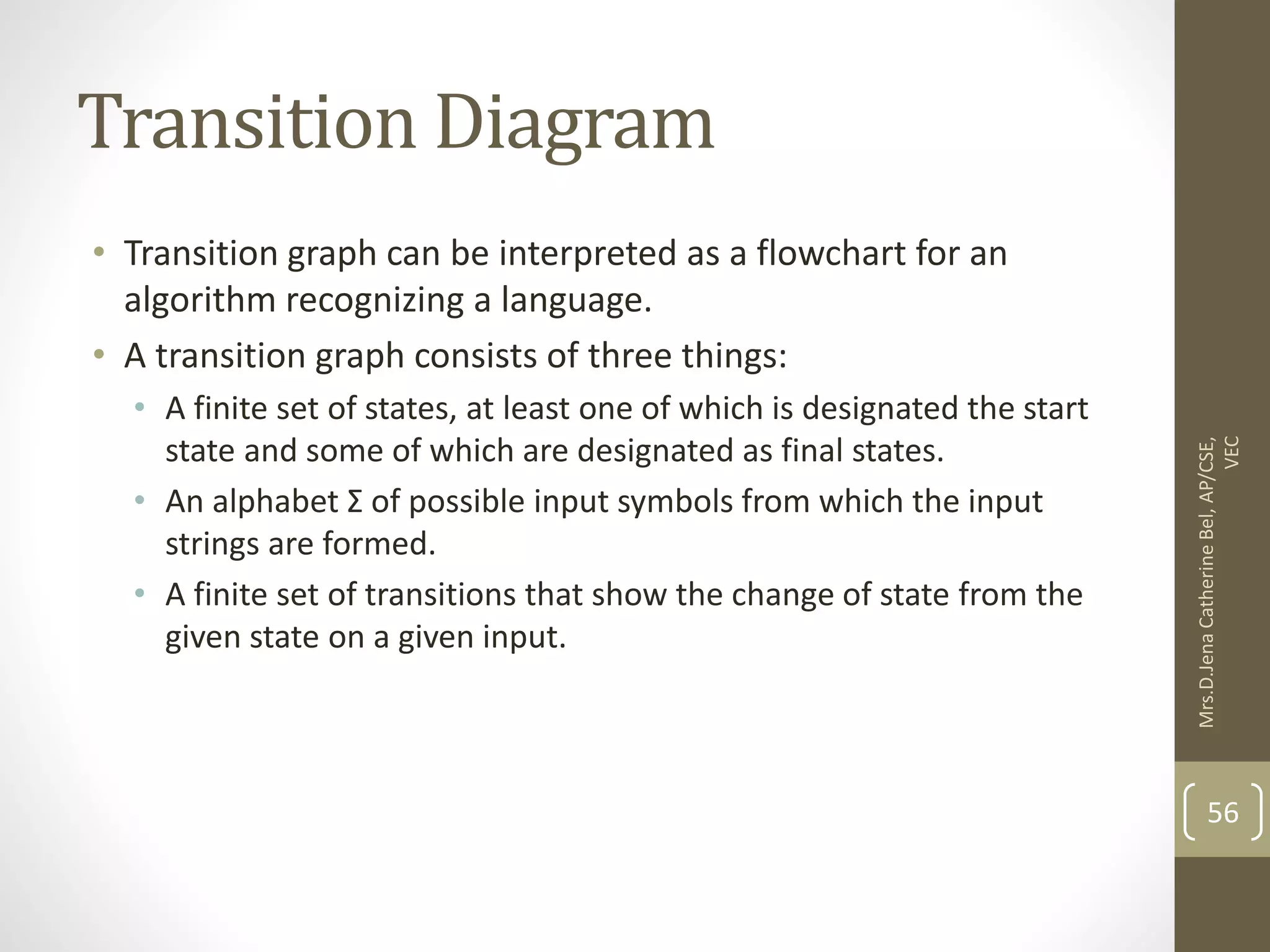 Transition Diagram • Transition graph can be interpreted as a flowchart for an algorithm recognizing a language. • A transition graph consists of three things: • A finite set of states, at least one of which is designated the start state and some of which are designated as final states. • An alphabet Σ of possible input symbols from which the input strings are formed. • A finite set of transitions that show the change of state from the given state on a given input. 56 Mrs.D.Jena Catherine Bel, AP/CSE, VEC 