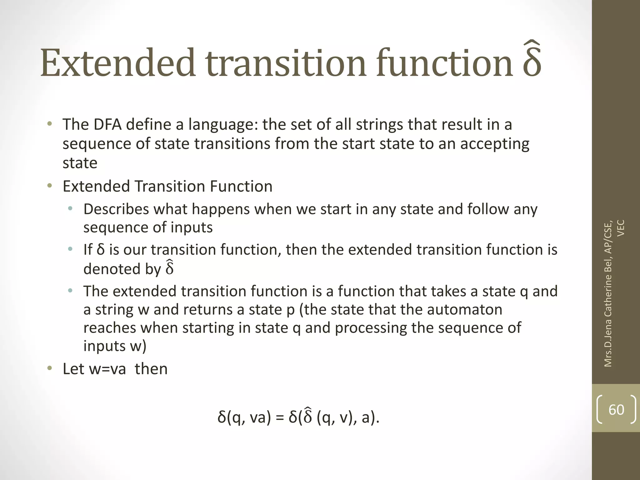 Extended transition function δ • The DFA define a language: the set of all strings that result in a sequence of state transitions from the start state to an accepting state • Extended Transition Function • Describes what happens when we start in any state and follow any sequence of inputs • If δ is our transition function, then the extended transition function is denoted by δ • The extended transition function is a function that takes a state q and a string w and returns a state p (the state that the automaton reaches when starting in state q and processing the sequence of inputs w) • Let w=va then δ(q, va) = δ(δ (q, v), a). 60 Mrs.D.Jena Catherine Bel, AP/CSE, VEC 
