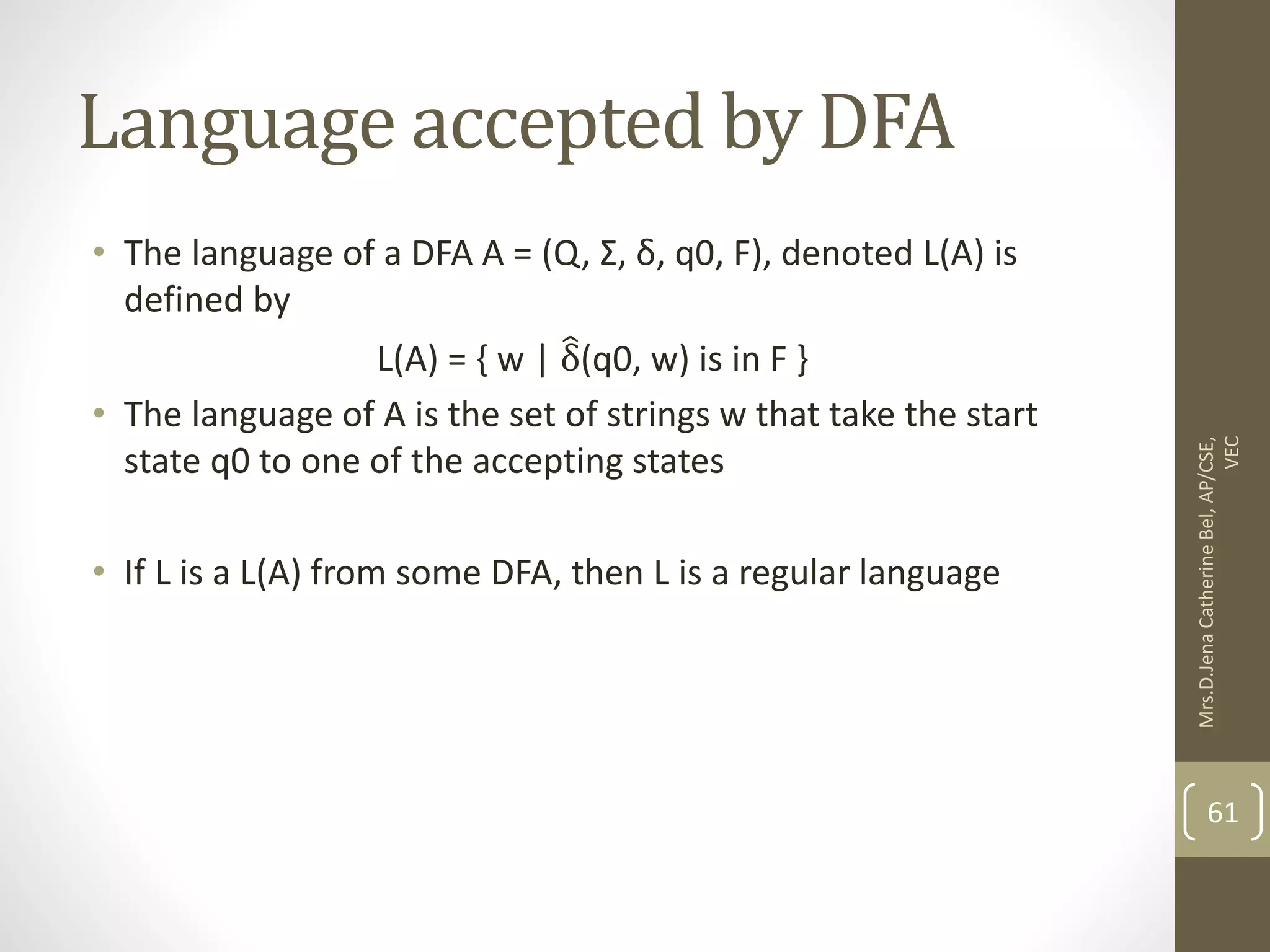 Language accepted by DFA • The language of a DFA A = (Q, Σ, δ, q0, F), denoted L(A) is defined by L(A) = { w | δ(q0, w) is in F } • The language of A is the set of strings w that take the start state q0 to one of the accepting states • If L is a L(A) from some DFA, then L is a regular language 61 Mrs.D.Jena Catherine Bel, AP/CSE, VEC 