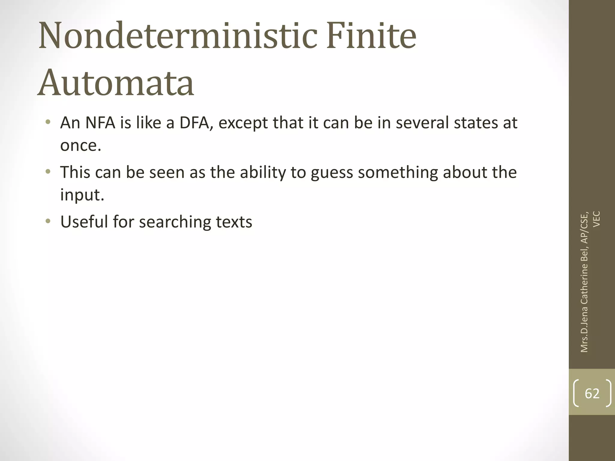 Nondeterministic Finite Automata • An NFA is like a DFA, except that it can be in several states at once. • This can be seen as the ability to guess something about the input. • Useful for searching texts 62 Mrs.D.Jena Catherine Bel, AP/CSE, VEC 