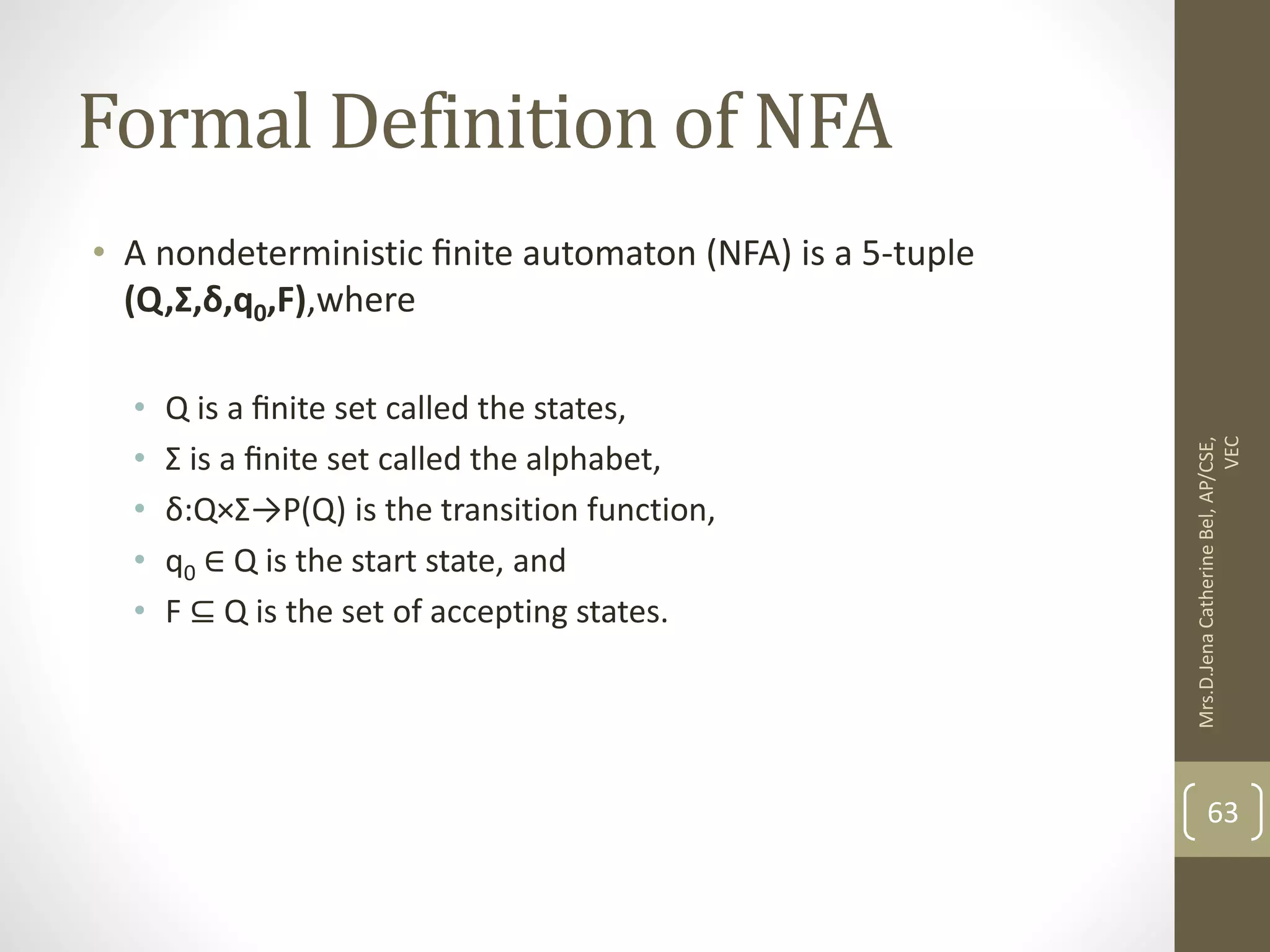 Formal Definition of NFA • A nondeterministic ﬁnite automaton (NFA) is a 5-tuple (Q,Σ,δ,q0,F),where • Q is a ﬁnite set called the states, • Σ is a ﬁnite set called the alphabet, • δ:Q×Σ→P(Q) is the transition function, • q0 ∈ Q is the start state, and • F ⊆ Q is the set of accepting states. 63 Mrs.D.Jena Catherine Bel, AP/CSE, VEC 