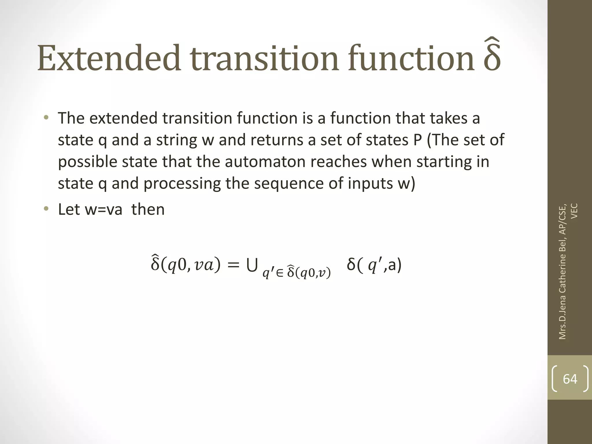 Extended transition function δ • The extended transition function is a function that takes a state q and a string w and returns a set of states P (The set of possible state that the automaton reaches when starting in state q and processing the sequence of inputs w) • Let w=va then δ 𝑞0, 𝑣𝑎 = 𝑞′∈ δ 𝑞0,𝑣 δ( 𝑞′,a) 64 Mrs.D.Jena Catherine Bel, AP/CSE, VEC 