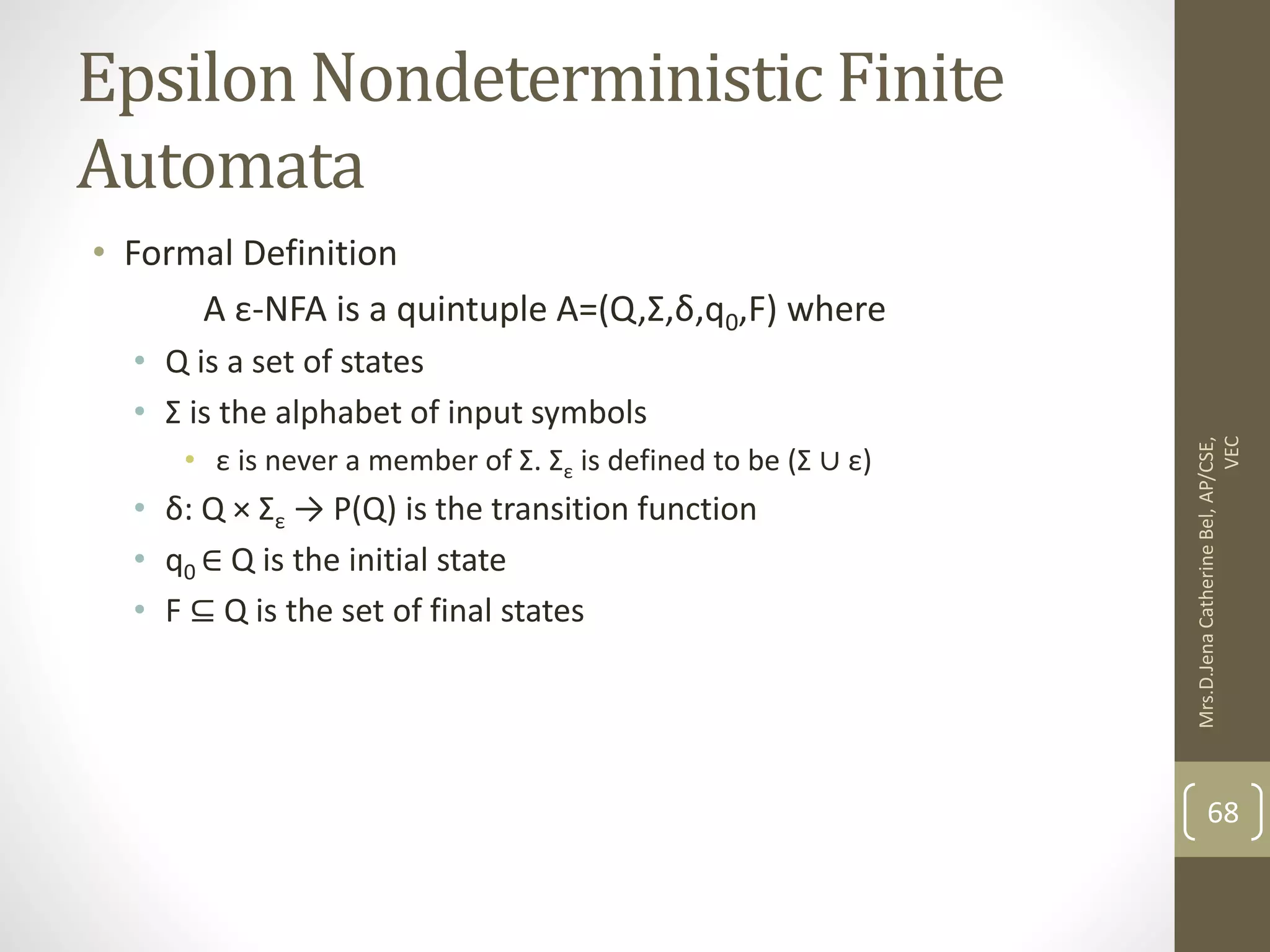 Epsilon Nondeterministic Finite Automata • Formal Definition A ε-NFA is a quintuple A=(Q,Σ,δ,q0,F) where • Q is a set of states • Σ is the alphabet of input symbols • ε is never a member of Σ. Σε is defined to be (Σ ∪ ε) • δ: Q × Σε → P(Q) is the transition function • q0 ∈ Q is the initial state • F ⊆ Q is the set of final states 68 Mrs.D.Jena Catherine Bel, AP/CSE, VEC 