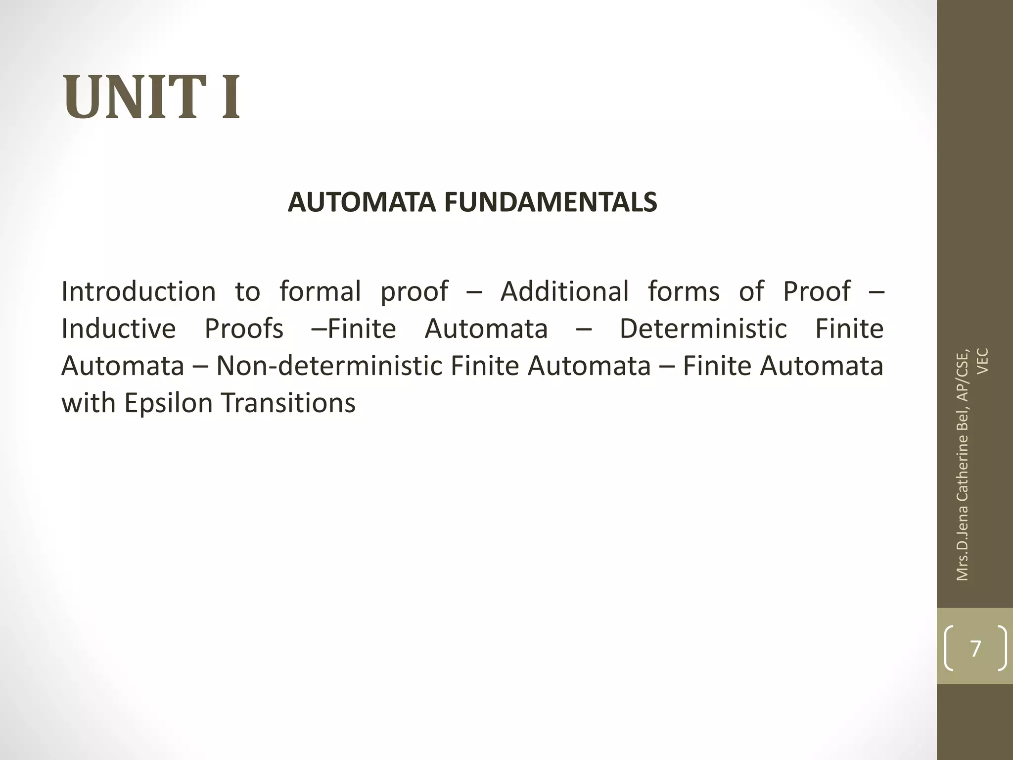 UNIT I AUTOMATA FUNDAMENTALS Introduction to formal proof – Additional forms of Proof – Inductive Proofs –Finite Automata – Deterministic Finite Automata – Non-deterministic Finite Automata – Finite Automata with Epsilon Transitions Mrs.D.Jena Catherine Bel, AP/CSE, VEC 7 