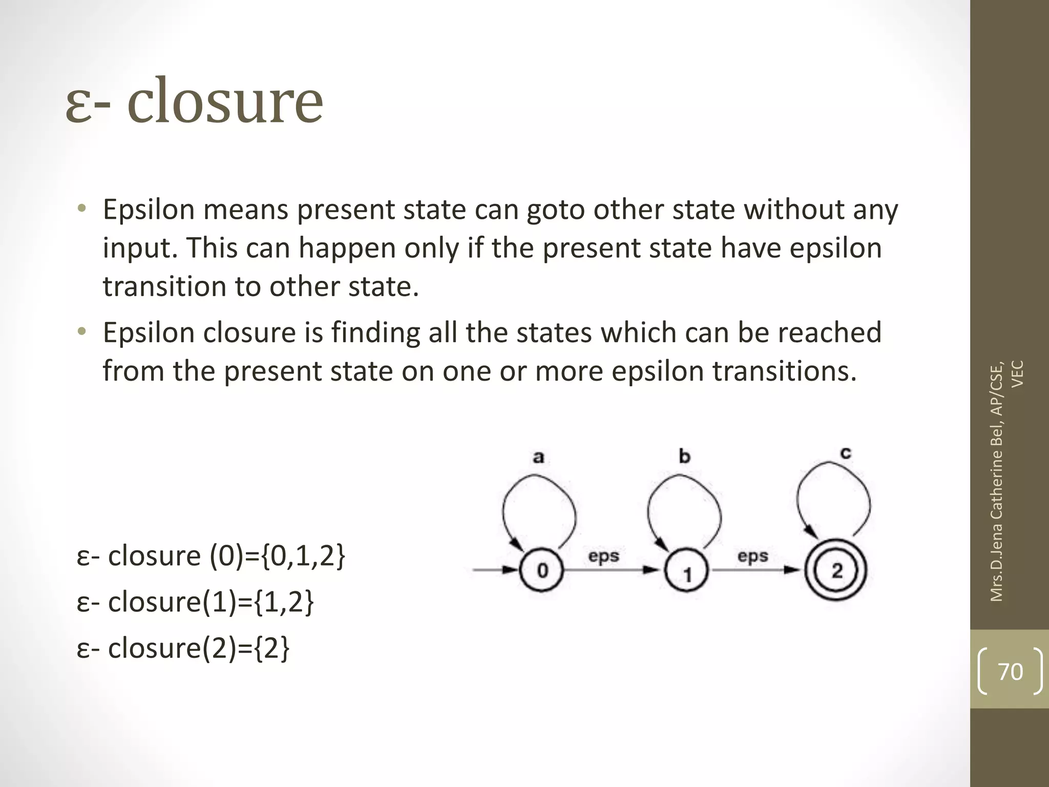 ε- closure • Epsilon means present state can goto other state without any input. This can happen only if the present state have epsilon transition to other state. • Epsilon closure is finding all the states which can be reached from the present state on one or more epsilon transitions. ε- closure (0)={0,1,2} ε- closure(1)={1,2} ε- closure(2)={2} 70 Mrs.D.Jena Catherine Bel, AP/CSE, VEC 