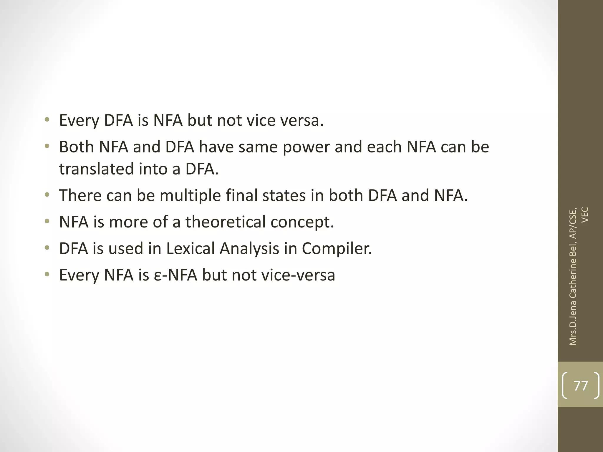• Every DFA is NFA but not vice versa. • Both NFA and DFA have same power and each NFA can be translated into a DFA. • There can be multiple final states in both DFA and NFA. • NFA is more of a theoretical concept. • DFA is used in Lexical Analysis in Compiler. • Every NFA is ε-NFA but not vice-versa 77 Mrs.D.Jena Catherine Bel, AP/CSE, VEC 